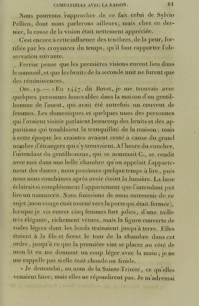 Nous pourrons rapprocher de ce fait celui de Sylvio Pellico, dont nous parlerons ailleurs; mais chez ce der- nier, la cause de la vision était nettement appréciée. C'est encore à cette influence des ténèbres, de la peur, for- tifiée par les croyances du temps, qu'il faut rapporter l'ob- servation suivante. Ferriar pense que les premières visions eurent lieu dans le sommeil, et que les bruits de la seconde nuit ne furent que des réminiscences. Obs. 19.— «En i/^r],à\t Bovet,je me trouvais avec quelques personnes honorables dans la maison d'un gentil- homme de l'ouest, qui avait été autrefois un couvent de femmes. Les domestiques et quelques unes des personnes qui l'avaient visitée parlaient beaucoup des bruits et des ap- paritions qui troublaient la tranquillité de la maison ; mais à cette époque les craintes avaient cessé à cause du grand nombre d'étrangers qui s'y trouvaient. A l'heure du coucher, l'intendant du gentilhomme, qui se nommait C, se rendit avec moi dans une belle chambre qu'on appelait l'apparte- ment des dames ; nous passâmes quelque temps à lire , puis nous nous couchâmes après avoir éteint la lumière. La lune éclairait si complètement l'appartement que l'intendant put lire un manuscrit. Nous finissions de nous entretenir de ce sujet (mon visage était tourné vers laportequi était fermée), lorsque je vis entrer cinq femmes fort jolies, d'une taille très élégante, richement vêtues, mais la figure couverte de voiles légers dont les bords traînaient jusqu'à terre. Elles étaient à la file et firent le tour de la chambre dans cet ordre , jusqu'à ce que la première vint se placer au côté de mon lit en me donnant un coup léger avec la main ; je ne me rappelle pas si elle était chaude ou froide. » Je demandai, au nom delà Sainte-Trinité, ce qu'elles venaient faire; mais elles ne répondirent pas. Je m'adressai
