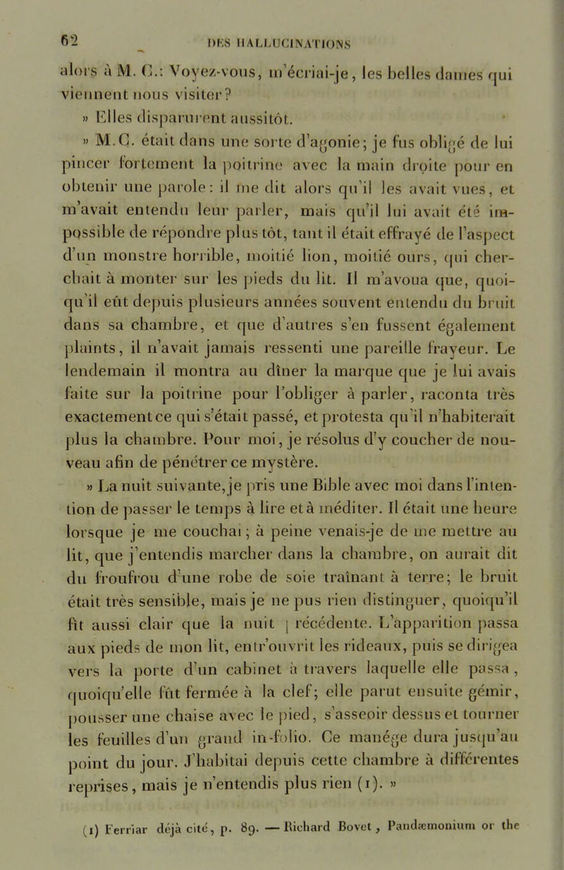 alorg à M. C: Voyez-vous, m'écriai-je, les belles dames qui viennent nous visiter ? » Elles disparurent aussitôt. » M.C. était dans une sorte d'agonie; je fus obligé de lui pincer fortement la poitrine avec la main droite pour en obtenir une parole: il me dit alors qu'il les avait vues, et m'avait entendu leur parler, mais qu'il lui avait été im- possible de répondre plus tôt, tant il était effrayé de l'aspect d'un monstre horrible, moitié lion, moitié ours, qui cher- chait à monter sur les pieds du lit. Il m'avoua que, quoi- qu'il eût depuis plusieurs années souvent entendu du bruit dans sa chambre, et que d'autres s'en fussent également plaints, il n'avait jamais ressenti une pareille frayeur. Le lendemain il montra au dîner la marque que je lui avais faite sur la poitrine pour l'obliger à parler, raconta très exactement ce qui s'était passé, et protesta qu'il n'habiterait plus la chambre. Pour moi, je résolus d'y coucher de nou- veau afin de pénétrer ce mystère. » La nuit suivante,je pris une Bible avec moi dans l'inten- tion de passer le temps à lire et à méditer. Il était une heure lorsque je me couchai; à peine venais-je de me mettre au lit, que j'entendis marcher dans la chambre, on aurait dit du froufrou dune robe de soie traînant à terre; le bruit était très sensible, mais je ne pus rien distinguer , quoiqu'il fît aussi clair que la nuit j récédente. L'apparition passa aux pieds de mon lit, entrouvrit les rideaux, puis se dirigea vers la porte d'un cabinet à travers laquelle elle passa . quoiqu'elle fût fermée à la clef; elle parut ensuite gémir, pousser une chaise avec le pied, s'asseoir dessus et tourner les feuilles d'un grand in-folio. Ce manège dura jusqu'au point du jour. J'habitai depuis cette chambre à différentes reprises, mais je n'entendis plus rien (i). » (i) Ferriar déjà cite, p. 89. —Richard Bovot, Paiidrcmonium or tlie