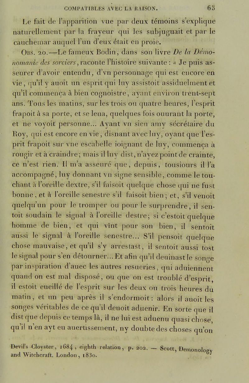 Le fait de l'apparition vue par deux témoins s'explique naturellement par la frayeur qui les subjuguait et par le cauchemar auquel l'un d'eux était en proie. Obs. 10.—Le fameux Bodin, dans son livre De la Démo- nomanh des sorciers, raconte l'histoire suivante : « Je puis as- seurer d'avoir entendu, d'vn personnage qui est encore en vie , qu'il y auoit un esprit qui luy assistoit assiduelment et qu'il commença à bien cognoistre, ayant environ trent-sept ans. Tous les matins, sur les trois ou quatre heures, l'esprit frapoit à sa porte, et se leua, quelques fois ouurant la porte, et ne voyoit personne... Ayant vn sien amy secrétaire du Roy, qui est encore en vie, disnant avec luy, oyant que l'es- prit frapoit sur vne escabelle ioignant de luy, commença à rougir et à craindre; mais il luy dist, n'ayezpointde crainte, ce n'est rien. Il m'a asseuré que, depuis, tousiours il l'a accompagné, luy donnant vn signe sensible, comme le tou- chant à l'oreille dextre, s'il faisoit quelque chose qui ne fust bonne , et à l'oreille senestre s'il faisoit bien ; et, s'il venoit quelqu'un pour le tromper ou pour le surprendre, il sen- toit soudain le signal à l'oreille désire; si c'estoit quelque homme de bien, et qui vînt pour son bien, il sentoit aussi le signal à l'oreille senestre... S'il pensoit quelque chose mauvaise, et qu'il s'y arrestast, il sentoit aussi tost le signal pour s'en détourner... Et afin qu'il deuinastle songe par inspiration d'auec les autres resueries, qui aduiennent quand on est mal disposé, ou que on est troublé d'esprit, il estoit eueillé de l'esprit sur les deux ou trois heures du matin, et un peu après il s'endormoit : alors il auoit les songes véritables de ce qu'il deuoit aduenir. En sorte que il dist que depuis ce temps là, il ne lui est aduenu quasi chose, qu'il n'en ayt eu auertissernent, ny doubtedes choses qu'on Devil's Cloyster, 1684, eighth relation, p. 202. — Scott, and Witchcrar't. London , i83o.
