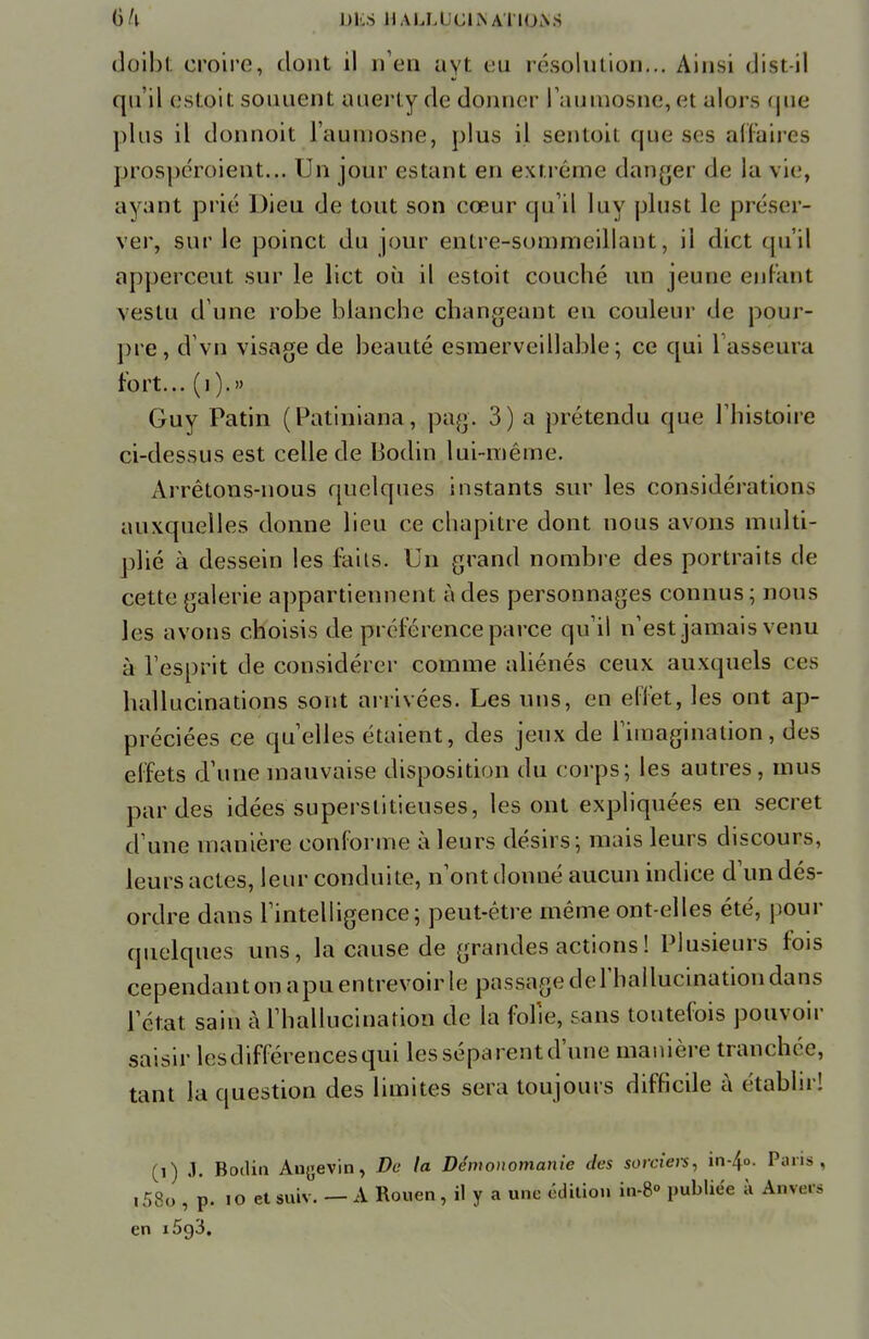 §l\ DI.S 1IAU.I CliSATIOAS doibt croire, dont il n'en ayt eu résolution... Ainsi dist-il qu'il estoit souuent auerly de donner l'aumosne, et alors <jne plus il donnoit l'aumosne, plus il sentoit que ses affaires prospéroient... Un jour estant en extrême danger de la vie, ayant prié Dieu de tout son cœur qu'il luy plust le préser- ver, sur le poinct du jour entre-sommcillant, il dict qu'il apperceut sur le lict où il estoit couché un jeune enfant vestu d une robe blanche changeant en couleur de pour- pre, d'vn visage de beauté esraerveillable; ce qui 1 asseura tort... (i).» Guy Patin (Patiniana, pag. 3) a prétendu que l'histoire ci-dessus est celle de Bodin lui-même. Arrêtons-nous quelques instants sur les considération, auxquelles donne lieu ce chapitre dont nous avons multi- plié à dessein les faits. Un grand nombre des portraits de cette galerie appartiennent à des personnages connus ; nous les avons choisis de préférence parce qu'il n'est jamais venu à l'esprit de considérer comme aliénés ceux auxquels ces hallucinations sont arrivées. Les uns, en effet, les ont ap- préciées ce qu'elles étaient, des jeux de l'imagination, des effets d'une mauvaise disposition du corps; les autres, mus par des idées superstitieuses, les ont expliquées en secret d'une manière conforme à leurs désirs; mais leurs discours, leurs actes, leur conduite, n'ont donné aucun indice d'un dés- ordre dans l'intelligence; peut-être même ont-elles été, pour quelques uns, la cause de grandes actions ! Plusieurs fois cependant on apu entrevoir le passage derhallucinatiou dans l'état sain à l'hallucination de la folie, sans toutefois pouvoir saisir lesdifférencesqui les séparent d'une manière tranchée, tant la question des limites sera toujours difficile à établir! (i) J. Bodin Angevin, De la Démonomanie des sorciers, in-4°- Pans, i58o , p. 10 etsuiv. — A Rouen, il y a une édition in-8° publiée à Anvecs en i5g3.
