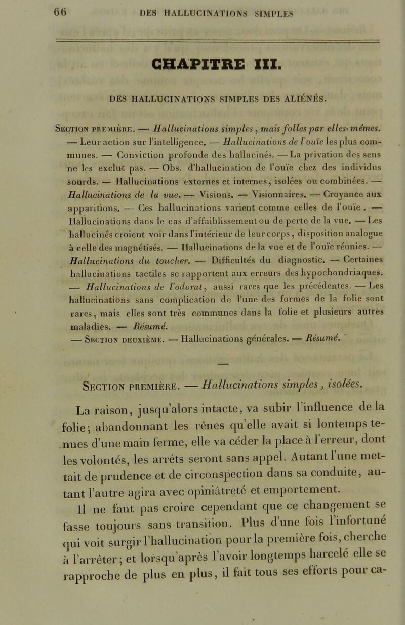 CHAPITRE III. DES HALLUCINATIONS SIMPLES DES ALIÉNÉS. Section première. — Hallucinations simples, mais folles par elles-mêmes. — Leur action sur l'intelligence. — Hallucinations de l'ouïe les plus com- munes. — Conviction profonde des hallucinés. —La privation des sens ne les exclut pas.—Obs. d'hallucination de l'ouïe chez des individus sourds. — Hallucinations externes et internes, isolées ou combinées. — Hallucinations de la vue. — Visions. — Visionnaires. — Croyance aux apparitions. — Ces hallucinations varient comme celles de l'ouïe . — Hallucinations dans le cas d'affaiblissement ou de perte de la vue. —Les hallucinés croient voir dans l'intérieur de leur corps, disposition analogue à celle des magnétisés. — Hallucinations de la vue et de l'ouïe réunies. — Hallucinations du toucher. — Difficultés du diagnostic. — Certaines hallucinations tactiles se rapportent aux erreurs des hypochondriaques. — Hallucinations de l'odorat, aussi rares que les précédentes. —Les hallucinations sans complication de l'une des formes de la folie sont rares, mais elles sont très communes dans la folie et plusieurs autres maladies. — Résumé. — Section deuxième. — Hallucinations générales. — Résumé. Section première. — Hallucinations simples, isolées. La raison, jusqu'alors intacte, va subir l'influence de la folie ; abandonnant les rênes quelle avait si lontemps te- nues d'une main ferme, elle va céder la place à l'erreur, dont les volontés, les arrêts seront sans appel. Autant l'une met- tait de prudence et de circonspection dans sa conduite, au- tant l'autre agira avec opiniâtreté et emportement. 11 ne faut pas croire cependant que ce changement se fasse toujours sans transition. Plus d'une fois l'infortuné qui voit surgir l'hallucination pour la première fois, cherche à l'arrêter; et lorsqu après l'avoir longtemps harcelé elle se rapproche de plus en plus, il fait tous ses efforts pour ca-