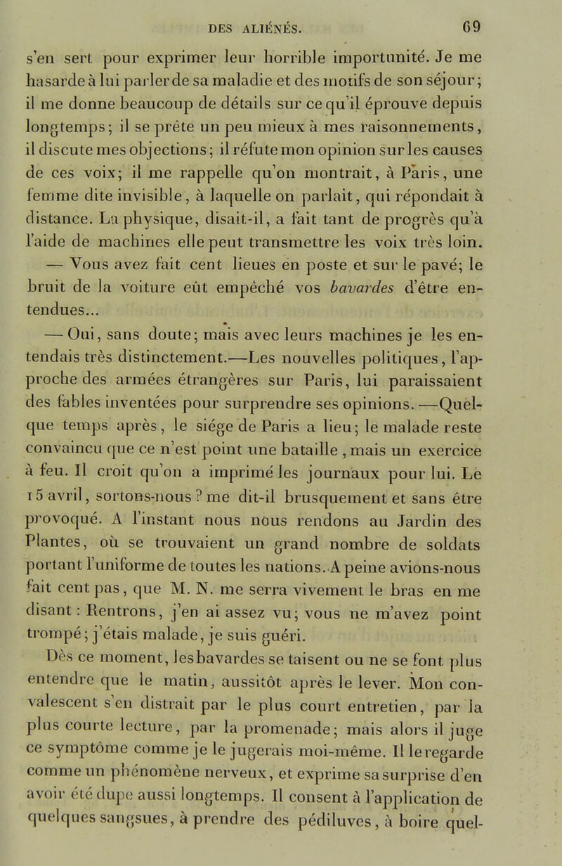 s'en sert pour exprimer leur horrible importunité. Je me hasarde à lui parler de sa maladie et des motifs de son séjour; il me donne beaucoup de détails sur ce qu'il éprouve depuis longtemps; il se prête un peu mieux à mes raisonnements, il discute mes objections; il réfute mon opinion sur les causes de ces voix; il me rappelle qu'on montrait, à Paris, une femme dite invisible, à laquelle on parlait, qui répondait à distance. La physique, disait-il, a fait tant de progrès qu'à l'aide de machines elle peut transmettre les voix très loin. — Vous avez fait cent lieues ën poste et sur le pavé; le bruit de la voiture eût empêché vos bavardes d'être en- tendues... — Oui, sans doute; mais avec leurs machines je les en- tendais très distinctement.—Les nouvelles politiques, l'ap- proche des armées étrangères sur Paris, lui paraissaient des fables inventées pour surprendre ses opinions. —Quel- que temps après, le siège de Paris a lieu; le malade reste convaincu que ce n'est point une bataille ,mais un exercice à feu. Il croit qu'on a imprimé les journaux pour lui. Le 15 avril, sortons-nous ? me dit-il brusquement et sans être provoqué. A l'instant nous nous rendons au Jardin des Plantes, où se trouvaient un grand nombre de soldats portant l'uniforme de toutes les nations. A peine avions-nous fait cent pas, que M. N. me serra vivement le bras en me disant : Rentrons, j'en ai assez vu; vous ne m'avez point trompé ; j'étais malade, je suis guéri. Dès ce moment, les bavardes se taisent ou ne se font plus entendre que le matin, aussitôt après le lever. Mon con- valescent s'en distrait par le plus court entretien, par la plus courte lecture, par la promenade; mais alors il juge ce symptôme comme je le jugerais moi-même. Illeregarde comme un phénomène nerveux, et exprime sa surprise d'en avoir été dupe aussi longtemps. Il consent à l'application de quelques sangsues, à prendre des pédiluves, à boire quel-