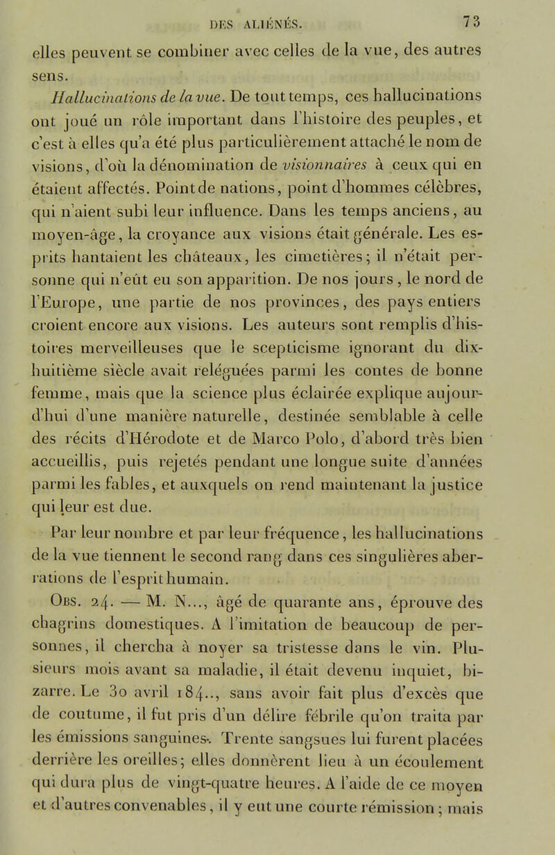 elles peuvent se combiner avec celles de la vue, des autres sens. Hallucinations de la vue. De tout temps, ces hallucinations ont joué un rôle important dans l'histoire des peuples, et c'est à elles qu'a été plus particulièrement attaché le nom de visions, d'où la dénomination de visionnaires à ceux qui en étaient affectés. Point de nations, point d'hommes célèbres, qui n'aient subi leur influence. Dans les temps anciens, au moyen-âge, la croyance aux visions était générale. Les es- prits hantaient les châteaux, les cimetières; il n'était per- sonne qui n'eût eu son apparition. De nos jours , le nord de l'Europe, une partie de nos provinces, des pays entiers croient encore aux visions. Les auteurs sont remplis d'his- toires merveilleuses que le scepticisme ignorant du dix- huitième siècle avait reléguées parmi les contes de bonne femme, mais que la science plus éclairée explique aujour- d'hui d'une manière naturelle, destinée semblable à celle des récits d'Hérodote et de Marco Polo, d'abord très bien accueillis, puis rejetés pendant une longue suite d'années parmi les fables, et auxquels on rend maintenant la justice qui leur est due. Par leur nombre et par leur fréquence, les hallucinations de la vue tiennent le second rang dans ces singulières aber- rations de l'esprit humain. Obs. 24. — M. N..., âgé de quarante ans, éprouve des chagrins domestiques. A l'imitation de beaucoup de per- sonnes, il chercha à noyer sa tristesse dans le vin. Plu- sieurs mois avant sa maladie, il était devenu inquiet, bi- zarre. Le 3o avril 184.., sans avoir fait plus d'excès que de coutume, il fut pris d'un délire fébrile qu'on traita par les émissions sanguines-. Trente sangsues lui furent placées derrière les oreilles; elles donnèrent lieu à un écoulement qui dura plus de vingt-quatre heures. A l'aide de ce moyen et d'autres convenables, il y eut une courte rémission; mais