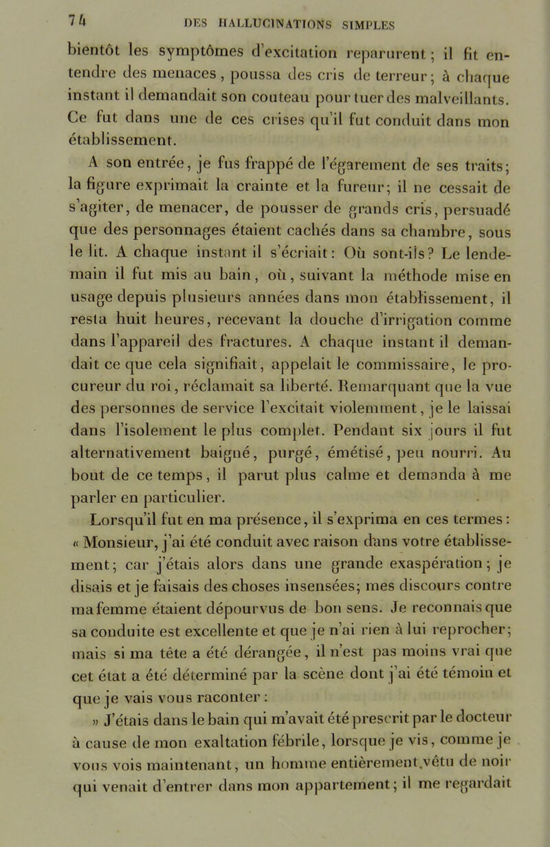 bientôt les symptômes d'excitation reparurent; il fit en- tendre des menaces , poussa des cris de terreur; à châtfue instant il demandait son couteau pour tuer des malveillants. Ce fut dans une de ces crises qu'il fut conduit clans mon établissement. A son entrée, je fus frappé de l'égarement de ses traits; la figure exprimait la crainte et la fureur; il ne cessait de s'agiter, de menacer, de pousser de grands cris, persuadé que des personnages étaient cachés dans sa chambre, sous le lit. A chaque instant il s'écriait: Où sont-ils? Le lende- main il fut mis au bain, où, suivant la méthode mise en usage depuis plusieurs années dans mon établissement, il resta huit heures, recevant la douche d'irrigation comme dans l'appareil des fractures. A chaque instant il deman- dait ce que cela signifiait, appelait le commissaire, le pro- cureur du roi, réclamait sa liberté. Remarquant que la vue des personnes de service l'excitait violemment, je le laissai dans l'isolement le plus complet. Pendant six jours il fut alternativement baigné, purgé, émétisé,peu nourri. Au bout de ce temps, il parut plus calme et demanda à me parler en particulier. Lorsqu'il fut en ma présence, il s'exprima en ces termes : « Monsieur, j'ai été conduit avec raison dans votre établisse- ment; car j'étais alors dans une grande exaspération; je disais et je faisais des choses insensées; mes discours contre mafemme étaient dépourvus de bon sens. Je reconnais que sa conduite est excellente et que je n'ai rien à lui reprocher; mais si ma tête a été dérangée, il n'est pas moins vrai que cet état a été déterminé par la scène dont j'ai été témoin et que je vais vous raconter : » J étais dans le bain qui m'avait été prescrit par le docteur à cause de mon exaltation fébrile, lorsque je vis, comme je vous vois maintenant, un homme entièrement/vêtu de noir qui venait d'entrer dans mon appartement; il me regardait