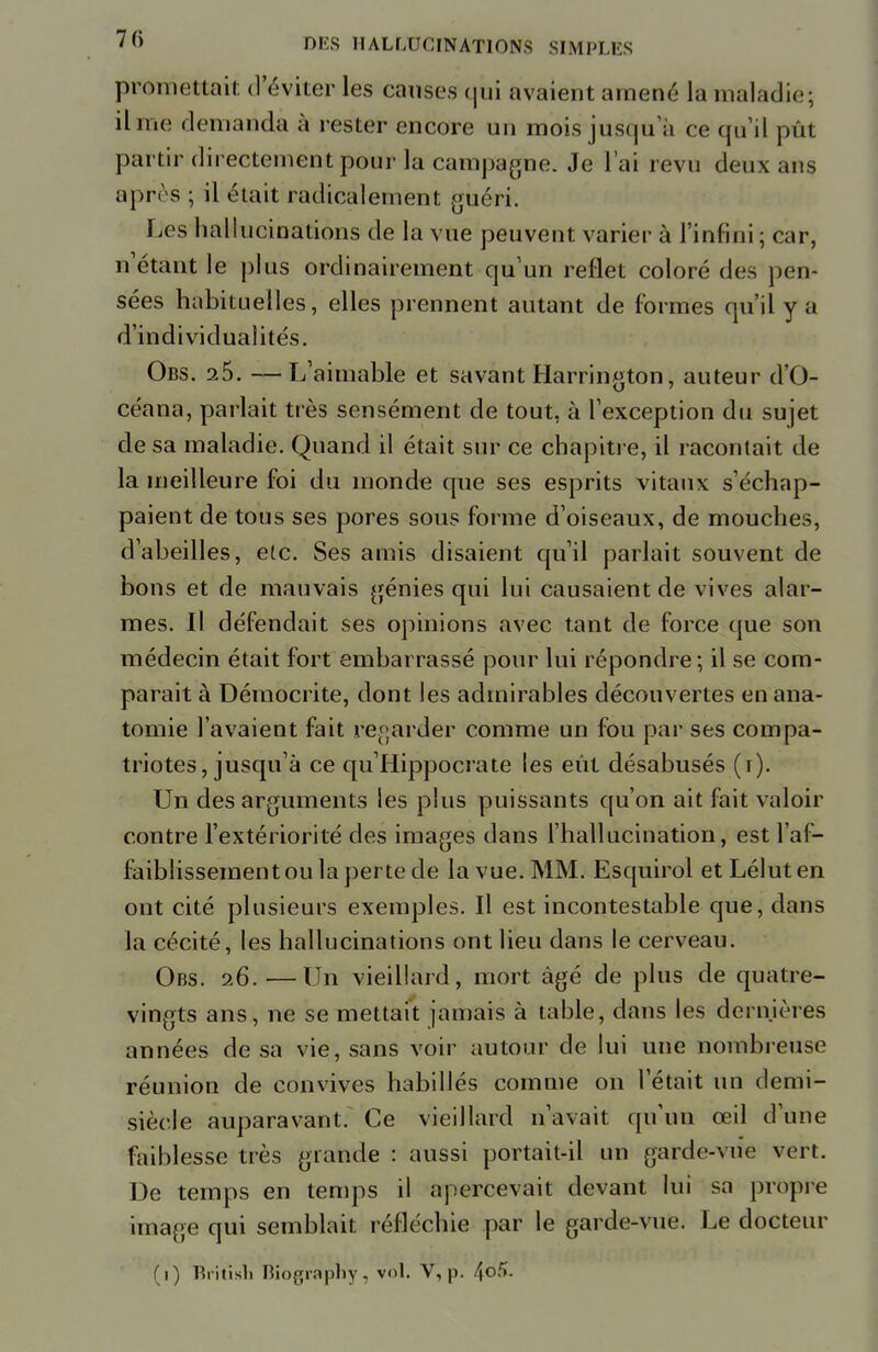 promettait d'éviter les causes qui avaient amené la maladie; il me demanda à rester encore un mois jusqu'à ce qu'il pût partir directement pour la campagne. Je l'ai revu deux ans après ; il était radicalement guéri. Les hallucinations de la vue peuvent varier à l'infini ; car, n'étant le plus ordinairement qu'un reflet coloré des pen- sées habituelles, elles prennent autant de formes qu'il y a d'individualités. Obs. 25. —L'aimable et savant Harrington, auteur d'O- céana, parlait très sensément de tout, à l'exception du sujet de sa maladie. Quand il était sur ce chapitre, il racontait de la meilleure foi du monde que ses esprits vitaux s'échap- paient de tous ses pores sous forme d'oiseaux, de mouches, d'abeilles, etc. Ses amis disaient qu'il parlait souvent de bons et de mauvais génies qui lui causaient de vives alar- mes. Il défendait ses opinions avec tant de force que son médecin était fort embarrassé pour lui répondre; il se com- parait à Démocrite, dont les admirables découvertes en ana- tomie l'avaient fait regarder comme un fou par ses compa- triotes, jusqu'à ce qu'Hippocrate les eût désabusés (i). Un des arguments les plus puissants qu'on ait fait valoir contre l'extériorité des images dans l'hallucination, est l'af- faiblissement ou la perte de la vue. MM. Esquirol et Léluten ont cité plusieurs exemples. Il est incontestable que, dans la cécité, les hallucinations ont lieu dans le cerveau. Obs. 26. —Un vieillard, mort âgé de plus de quatre- vingts ans, ne se mettait jamais à table, dans les dernières années de sa vie, sans voir autour de lui une nombreuse réunion de convives habillés comme on l'était un demi- siècle auparavant. Ce vieillard n'avait, qu'un œil d'une faiblesse très grande : aussi portait-il un garde-vue vert. De temps en temps il apercevait devant lui sa propre image qui semblait réfléchie par le garde-vue. Le docteur (1) British Biography, vol. V, p. 4°-f»-