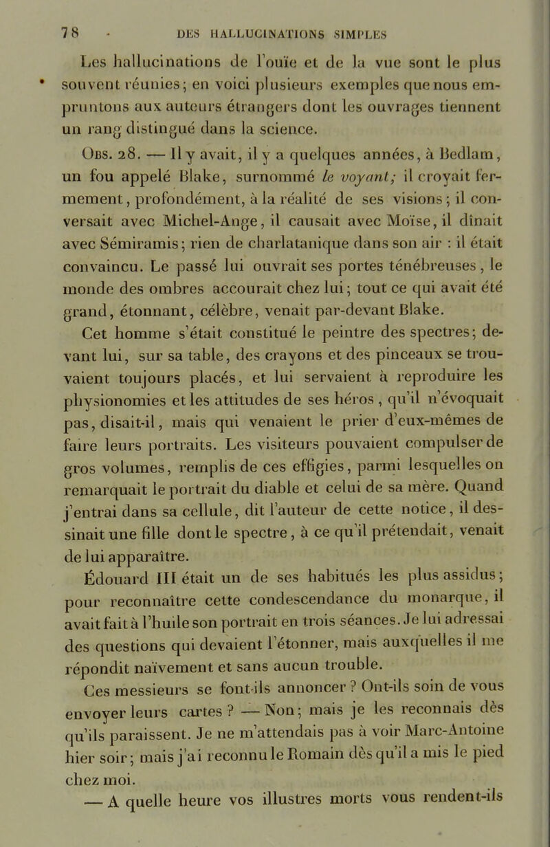 Les hallucinations de l'ouïe et de la vue sont le plus souvent réunies; en voici plusieurs exemples que nous em- pruntons aux auteurs étrangers dont les ouvrages tiennent un rang distingué dans la science. Obs. 28. — Il y avait, il y a quelques années, à Bedlam, un fou appelé Blake, surnommé le voyant; il croyait fer- mement , profondément, à la réalité de ses visions ; il con- versait avec Michel-Ange, il causait avec Moïse, il dînait avec Sémiramis; rien de charlatanique dans son air : il était convaincu. Le passé lui ouvrait ses portes ténébreuses, le monde des ombres accourait chez lui; tout ce qui avait été grand, étonnant, célèbre, venait par-devant Blake. Cet homme s'était constitué le peintre des spectres; de- vant lui, sur sa table, des crayons et des pinceaux se trou- vaient toujours placés, et lui servaient à reproduire les physionomies et les attitudes de ses héros , qu'il n'évoquait pas, disait-il, mais qui venaient le prier d'eux-mêmes de faire leurs portraits. Les visiteurs pouvaient compulser de gros volumes, remplis de ces effigies, parmi lesquelles on remarquait le portrait du diable et celui de sa mère. Quand j'entrai dans sa cellule, dit l'auteur de cette notice, il des- sinait une fille dont le spectre, à ce qu'il prétendait, venait de lui apparaître. Édouard III était un de ses habitués les plus assidus; pour reconnaître cette condescendance du monarque, il avait fait à l'huile son portrait en trois séances. Je lui adressai des questions qui devaient l'étonner, mais auxquelles il me répondit naïvement et sans aucun trouble. Ces messieurs se font-ils annoncer ? Ont-ils soin de vous envoyer leurs cartes ? — Non; mais je les reconnais dès qu'ils paraissent. Je ne m'attendais pas à voir Marc-Antoine hier soir ; mais j'ai reconnu le Romain dès qu'il a mis le pied chez moi. A quelle heure vos illustres morts vous rendent-ils