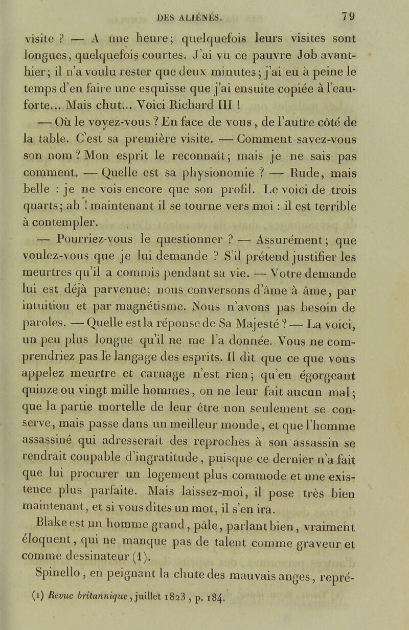 visite ? — A une heure; quelquefois leurs visites sont longues, quelquefois courtes. J'ai vu ce pauvre Job avant- hier; il n'a voulu rester que deux minutes; j'ai eu à peine le temps d'en faire une esquisse que j'ai ensuite copiée à l'eau- forte... Mais chut... Voici Richard III ! — Où le voyez-vous ? En face de vous , de l'autre côté de la table. C'est sa première visite. — Comment savez-vous son nom ? Mon esprit le reconnaît; mais je ne sais pas comment. — Quelle est sa physionomie ? — Rude, mais belle : je ne vois encore que son profil. Le voici de trois quarts; ah ! maintenant il se tourne vers moi : il est terrible à contempler. — Pourriez-vous le questionner ? — Assurément ; que voulez-vous que je lui demande ? S'il prétend justifier les meurtres qu'il a commis pendant sa vie. — Votre demande lui est déjà parvenue; nous conversons d'âme à âme, par intuition et par magnétisme. Nous n'avons pas besoin de paroles. —Quelle estla réponse de Sa Majesté ?— La voici, un peu plus longue qu'il ne rae l'a donnée. Vous ne com- prendriez pas le langage des esprits. Il dit que ce que vous appelez meurtre et carnage n'est rien; qu'en égorgeant quinze ou vingt mille hommes, on ne leur fait aucun mal ; que la partie mortelle de leur être non seulement se con- serve, mais passe dans un meilleur monde, et que l'homme assassiné qui adresserait des reproches à son assassin se rendrait coupable d'ingratitude, puisque ce dernier n'a fait que lui procurer un logement plus commode et une exis- tence plus parfaite. Mais laissez-moi, il pose très bien maintenant, et si vous dites un mot, il s'en ira. Blakeest un homme grand, pâle, parlant bien, vraiment éloquent, qui ne manque pas de talent comme graveur et comme dessinateur (1). Spinello, en peignant la chute des mauvais anges, repré- (i) Revue britannique, juillet 1823 , p. 184.
