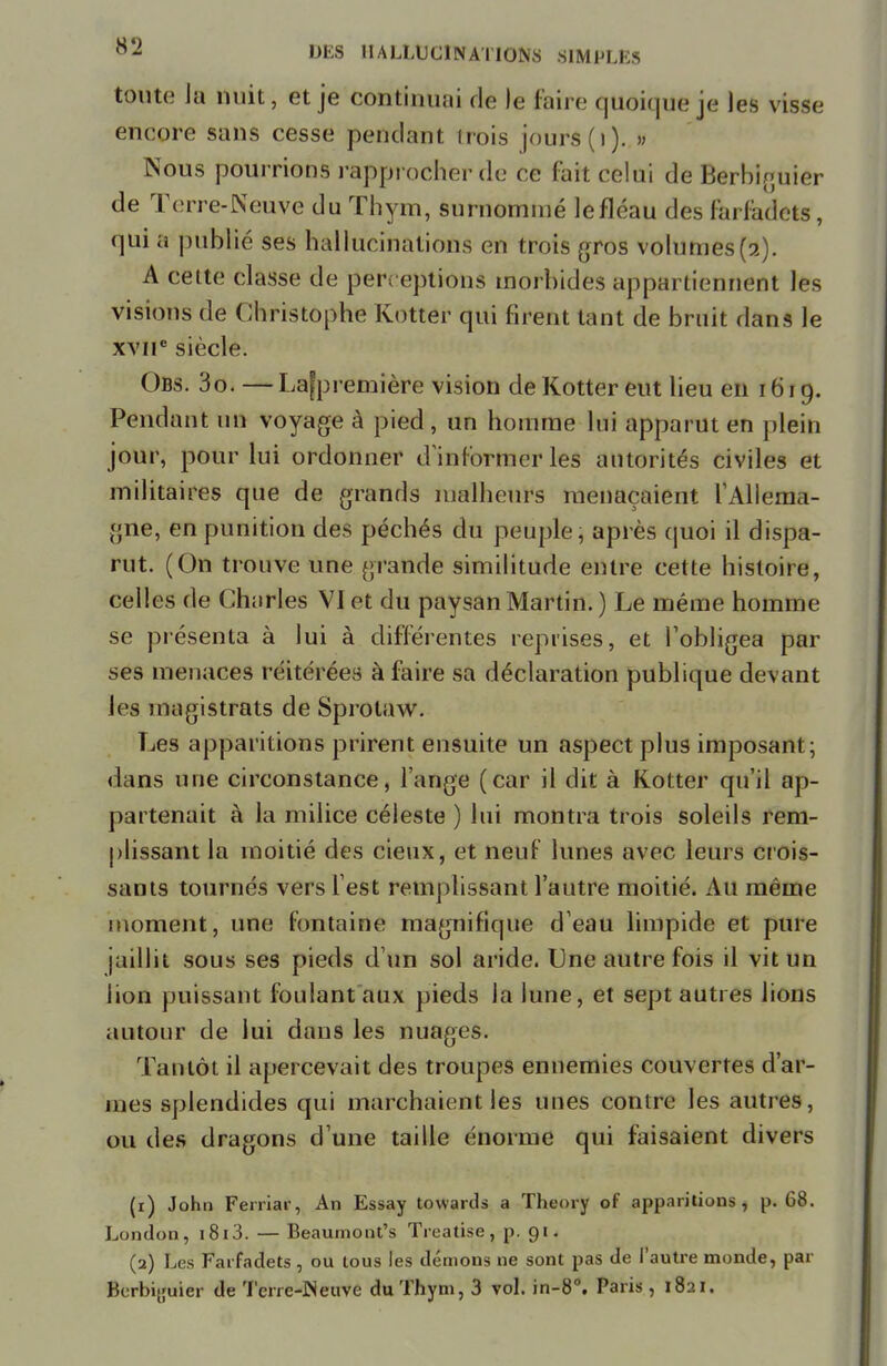 toute la nuit ; et je continuai de le faire quoique je les visse encore sans cesse pendant trois jours (i). » Nous pourrions rapprocher de ce fait celui de Berbiguier de Terre-Neuve du Thym, surnommé lefléau des farfadets, qui a publié ses hallucinations en trois gros volumes(2). A cette classe de perceptions morbides appartiennent les visions de Christophe Kotter qui firent tant de bruit dans le xviie siècle. ( )ds. 3o. — Lafpremière vision de Kotter eut lieu en 1619. Pendant un voyage à pied, un homme lui apparut en plein jour, pour lui ordonner d informer les autorités civiles et militaires que de grands malheurs menaçaient l'Allema- gne, en punition des péchés du peuple, après quoi il dispa- rut. (On trouve une grande similitude entre cette histoire, celles de Charles VI et du paysan Martin. ) Le même homme se présenta à lui à différentes reprises, et l'obligea par ses menaces réitérées à faire sa déclaration publique devant les magistrats de Sprolaw. Les apparitions prirent ensuite un aspect plus imposant ; dans une circonstance, l'ange (car il dit à Kotter qu'il ap- partenait à la milice céleste ) lui montra trois soleils rem- plissant la moitié des cieux, et neuf lunes avec leurs crois- sants tournés vers l'est remplissant l'autre moitié. Au même moment, une fontaine magnifique d'eau limpide et pure jaillit sous ses pieds d'un sol aride. Une autre fois il vit un lion puissant foulant aux pieds la lune, et sept autres lions autour de lui dans les nuages. Tantôt il apercevait des troupes ennemies couvertes d'ar- mes splendides qui marchaient les unes contre les autres, ou des dragons d'une taille énorme qui faisaient divers (1) John Ferriar, An Essay towards a Theory of apparitions, p. 68. London, 1813. — Beaumont's Treatise , p. 91. (2) Les Farfadets, ou tous les démons ne sont pas de l'autre monde, par Berbiguier de Terre-Neuve du Thym, 3 vol. in-8°. Paris, 1821.