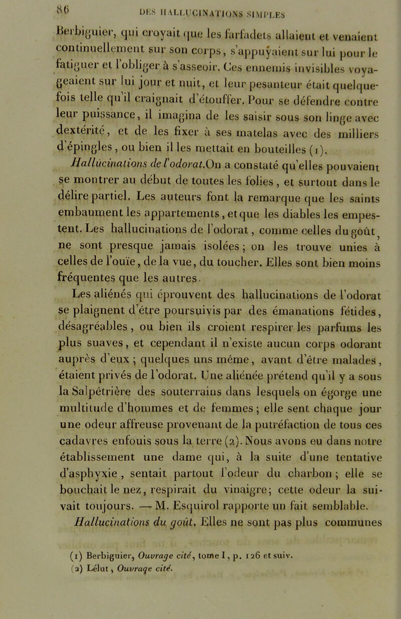 Berbiguier, qui croyait qjfc les Jariadets allaient et venaient continuelle ment sur son corps, sappuyaiwt mo lui pour le fatiguer et l'obliger à s asseoir. Ces ennemis invisible.-, u.vn- geaient sur lui jour et nuit, et leur pesanteur était quelque- fois telle qu'il craignait d étouffer. Pour se défendre contre leur puissance, il imagina de les saisir sous son linge avec dextérité, et de les fixer à ses matelas avec des milliers d'épingles , ou bien il les mettait en bouteilles (i). Hallucinations de l'odorat.On a constaté qu'elles pouvaient se montrer au début de toutes les folies , et surtout dans Le délire partiel. Les auteurs font la remarque que les saints embaument les appartements, et que les diables les empes- tent. Les hallucinations de l'odorat, comme celles du goût ne sont presque jamais isolées; on les trouve unies à celles de l'ouïe, de la vue, du toucher. Elles sont bien moins fréquentes que les autres. Les aliénés qui éprouvent des hallucinations de l'odorat se plaignent d'être poursuivis par des émanations fétides, désagréables, ou bien ils croient respirer les parfums les plus suaves, et cependant il n'existe aucun corps odorant auprès d'eux ; quelques uns même, avant d'être malades , étaient privés de l'odorat. Une aliénée prétend qu'il y a sous la Saipêtrière des souterrains dans lesquels on égorge une multitude d'hommes et de femmes ; elle sent chaque jour une odeur affreuse provenant de la putréfaction de tous ces cadavres enfouis sous la terre (2). Nous avons eu dans notre établissement une dame qui, à la suite d'une tentative d'asphyxie , sentait partout l'odeur du charbon ; elle se bouchait le nez, respirait du vinaigre; cette odeur la sui- vait toujours. —M- Esquirol rapporte un fait semblable. Hallucinations du goût. Elles ne sont pas plus communes (1) Berbiguier, Ouvrage cité, tome I, p. 126 etsuiv.