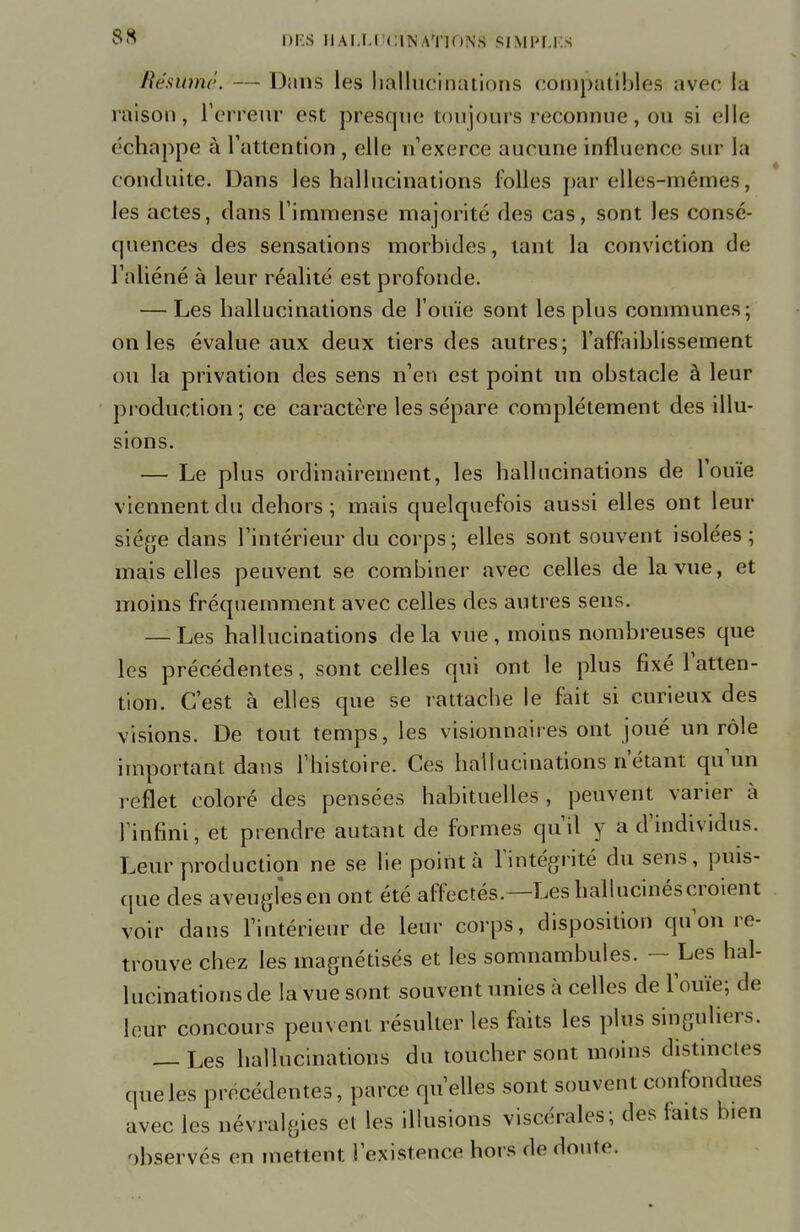 Résumé. — Dans les hallucinations compatibles avec la raison, l'erreur est presque toujours reconnue, ou si elle échappe à l'attention , elle n'exerce aucune influence sur la conduite. Dans les hallucinations folles par elles-mêmes, les actes, clans l'immense majorité des cas, sont les consé- quences des sensations morbides, tant la conviction de l'aliéné à leur réalité est profonde. — Les hallucinations de l'ouïe sont les plus communes; on les évalue aux deux tiers des autres; l'affaiblissement ou la privation des sens n'en est point un obstacle à leur production ; ce caractère les sépare complètement des illu- sions. — Le plus ordinairement, les hallucinations de l'ouïe viennent du dehors; mais quelquefois aussi elles ont leur siège dans l'intérieur du corps; elles sont souvent isolées ; mais elles peuvent se combiner avec celles de la vue, et moins fréquemment avec celles des autres sens. — Les hallucinations delà vue, moins nombreuses que les précédentes, sont celles qui ont le plus fixé l'atten- tion. C'est à elles que se rattache le fait si curieux des visions. De tout temps, les visionnaires ont joué un rôle important dans l'histoire. Ces hallucinations n'étant qu'un reflet coloré des pensées habituelles, peuvent varier à l'infini, et prendre autant de formes qu'il y a d'individus. Leur production ne se lie pointa l'intégrité du sens, puis- que des aveugles en ont été affectés.—Les hallucinés croient voir dans l'intérieur de leur corps, disposition qu'on re- trouve chez les magnétisés et les somnambules. — Les hal- lucinations de la vue sont souvent unies à celles de l'ouïe; de leur concours peuvent résulter les faits les plus singuliers. — Les hallucinations du toucher sont moins distinctes que les précédentes, parce qu'elles sont souvent confondues avec les névralgies et les illusions viscérales; des faits bien observés en mettent l'existence hors de doute.