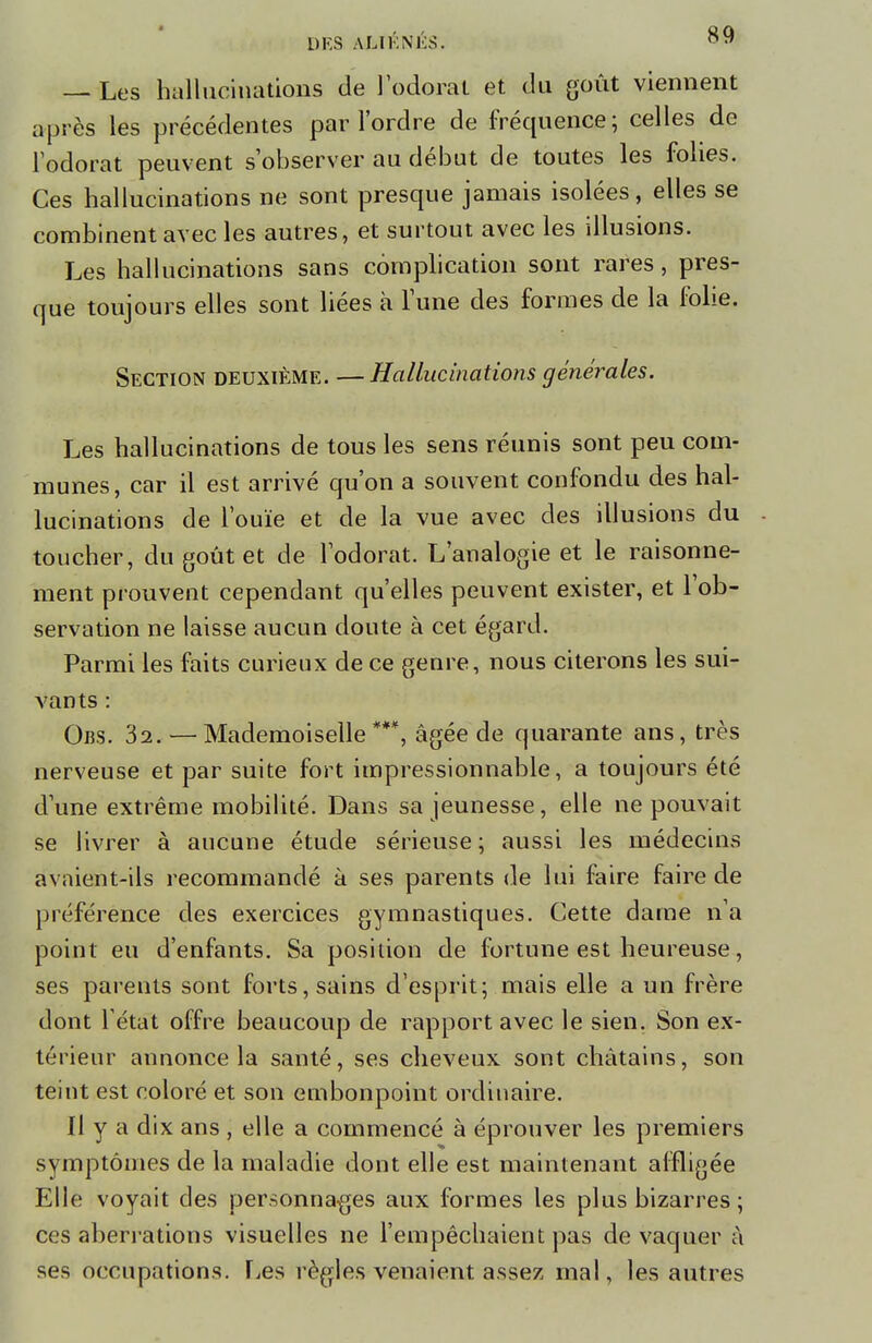 — Les hallucinations de l'odorat et du goût viennent après les précédentes par l'ordre de fréquence; celles de l'odorat peuvent s'observer au début de toutes les folies. Ces hallucinations ne sont presque jamais isolées, elles se combinent avec les autres, et surtout avec les illusions. Les hallucinations sans complication sont rares, pres- que toujours elles sont liées à l'une des formes de la folie. Section deuxième. —Hallucinations générales. Les hallucinations de tous les sens réunis sont peu com- munes, car il est arrivé qu'on a souvent confondu des hal- lucinations de l'ouïe et de la vue avec des illusions du toucher, du goût et de l'odorat. L'analogie et le raisonne- ment prouvent cependant qu'elles peuvent exister, et l'ob- servation ne laisse aucun doute à cet égard. Parmi les faits curieux de ce genre, nous citerons les sui- vants : Ons. 32. — Mademoiselle***, âgée de quarante ans, très nerveuse et par suite fort impressionnable, a toujours été d'une extrême mobilité. Dans sa jeunesse, elle ne pouvait se livrer à aucune étude sérieuse; aussi les médecins avaient-ils recommandé à ses parents de lui faire faire de préférence des exercices gymnastiques. Cette dame n'a point eu d'enfants. Sa position de fortune est heureuse, ses parents sont forts, sains d'esprit; mais elle a un frère dont létat offre beaucoup de rapport avec le sien. Son ex- térieur annonce la santé, ses cheveux sont châtains, son teint est coloré et son embonpoint ordinaire. Il y a dix ans , elle a commencé à éprouver les premiers symptômes de la maladie dont elle est maintenant affligée Elle voyait des personnages aux formes les plus bizarres; ces aberrations visuelles ne l'empêchaient pas de vaquer à ses occupations. Les règles venaient assez mal, les autres