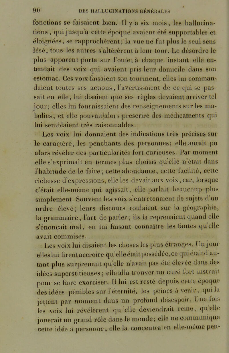 fonctions se faisaient bien. Il y a six mois, les hallucina- tions, qui jusqu'à cette époque avaient été supportables et éloignées, se rapprochèrent; la vue ne fui plus le seul sens lésé, tous les autres s'altérèrent à leur tour. Le désordre le plus apparent porta sur l'ouïe; à chaque instant elle en- tendait des voix qui avaient pris leur domicile dans son estomac. Ces voix faisaient son tourment, elles lui comman- daient toutes ses actions, l'avertissaient de ce qui se pas- sait en elle, lui disaient que ses règles devaient arriver tel jour; elles lui fournissaient des renseignements sur les ma- ladies, et elle pouvait'alors prescrire des médicaments qui lui semblaient très raisonnables. Les voix lui donnaient des indications très précises sur le caractère, les penchants dès personnes; elle aurait pu alors révéler des particularités fort curieuses. Par moment elle s'exprimait en termes plus choisis quelle n'était dans l'habitude de le faire; cette abondance, cette facilité, cette richesse d'expressions, elle les devait aux voix, car, lorsque c'était elle-même qui agissait, elle parlait beaucoup plus simplement. Souvent les voix s'entretenaient de sujets d'un ordre élevé; leurs discours roulaient sur la géographie, la grammaire, l'art de parler; ils la reprenaient quand elle s'énonçait mal, en lui faisant connaître les fautes quelle avait commises. Les voix lui disaient les choses les plus étranges. Un jour elleslui firentaccroire qu'eileétaitpossédée,ce qui éiaitd'au- tant plus surprenant qu'elle n'avait pas été élevée dans des idées superstitieuses; elle alla trouver un curé fort instruit pour se faire exorciser. Il lui est resté depuis eette époque des idées pénibles sur l'éternité, les peines à venir, qui la jettent par moment dans un profond désespoir. Lue lois les voix lui révélèrent qu'elle deviendrait reine, qu'elle jouerait un grand rôle dans le monde; elle ne communiqua cette idée a personne, elle la concentra en elle-même pen-