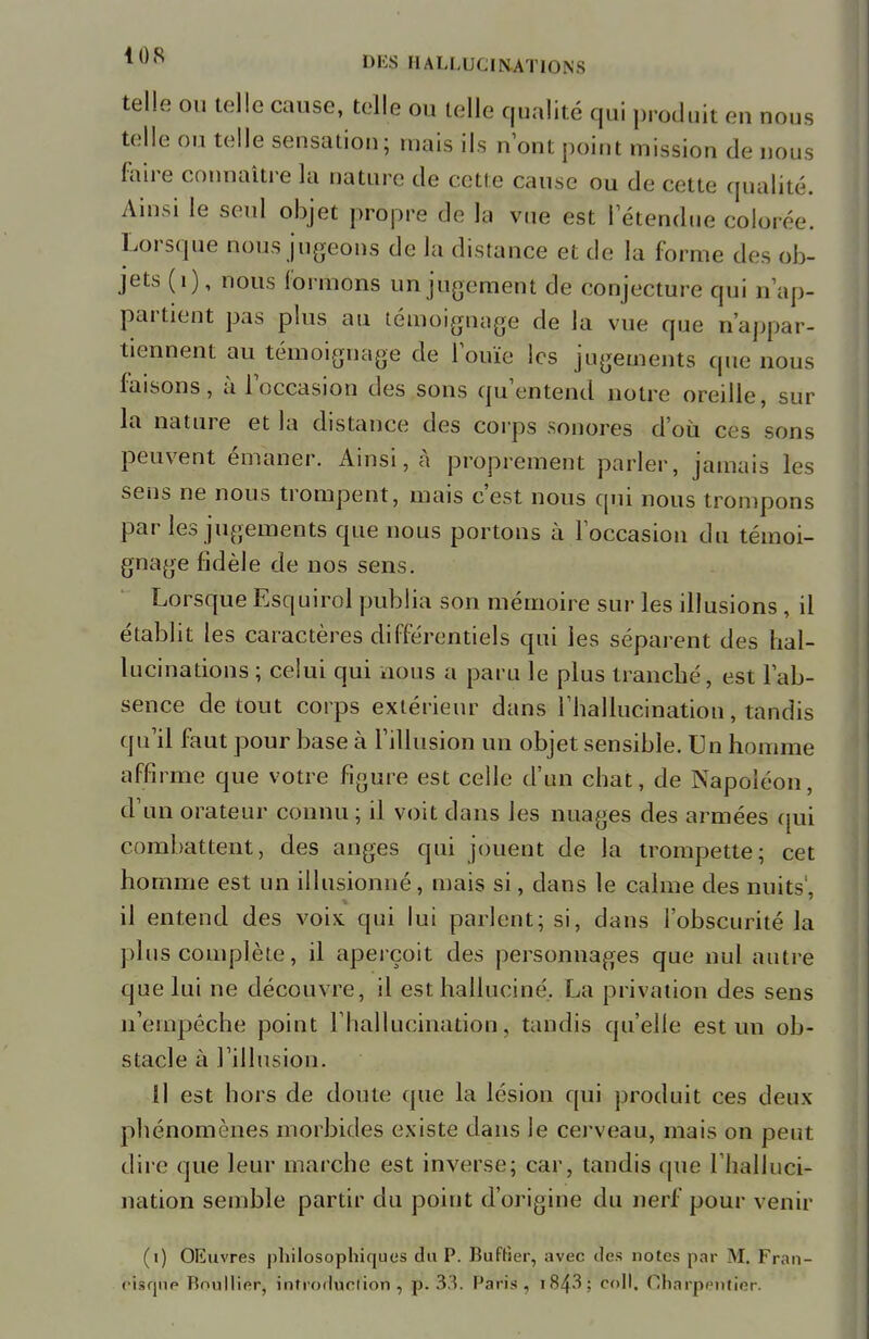 telle ou telle cause, telle ou telle qualité qui produit eu nous telle ou telle sensation; mais ils n'ont point mission de nous faire connaître la nature de cette cause ou de cette qualité. Ainsi le seul objet propre de la vue est 1 étendue colorée. Lorsque nous jugeons de la distance et de la forme des ob- jets (1), nous formons un jugement de conjecture qui n'ap- partient pas plus au témoignage de la vue que n'appar- tiennent au témoignage de l'ouïe les jugements que nous faisons, à l'occasion des sons qu'entend notre oreille, sur la nature et la distance des corps sonores d'où ces sons peuvent émaner. Ainsi, à proprement parler, jamais les sens ne nous trompent, mais c'est nous qui nous trompons par les jugements que nous portons à l'occasion du témoi- gnage fidèle de nos sens. Lorsque Esquirol publia son mémoire sur les illusions , il établit les caractères différentiels qui les séparent des hal- lucinations ; celui qui nous a paru le plus tranché, est l'ab- sence de tout corps extérieur dans l'hallucination, tandis qu'il faut pour base à l'illusion un objet sensible. Un homme affirme que votre figure est celle d'un chat, de Napoléon, d'un orateur connu ; il voit dans les nuages des armées qui combattent, des anges qui jouent de la trompette; cet homme est un illusionné, mais si, dans le calme des nuits', il entend des voix qui lui parlent; si, dans l'obscurité la plus complète, il aperçoit des personnages que nul autre que lui ne découvre, il est halluciné. La privation des sens n'empêche point l'hallucination, tandis qu'elle est un ob- stacle à l'illusion. Il est hors de doute que la lésion qui produit ces deux phénomènes morbides existe dans le cerveau, mais on peut dire que leur marche est inverse; car, tandis que l'halluci- nation semble partir du point d'origine du nerf pour venir (i) OEuvres philosophiques du P. Buftier, avec des notes par M. Fran- cisque Boullier, introduction , p. 33. Paris , 1843 ; coll. Charpentier.