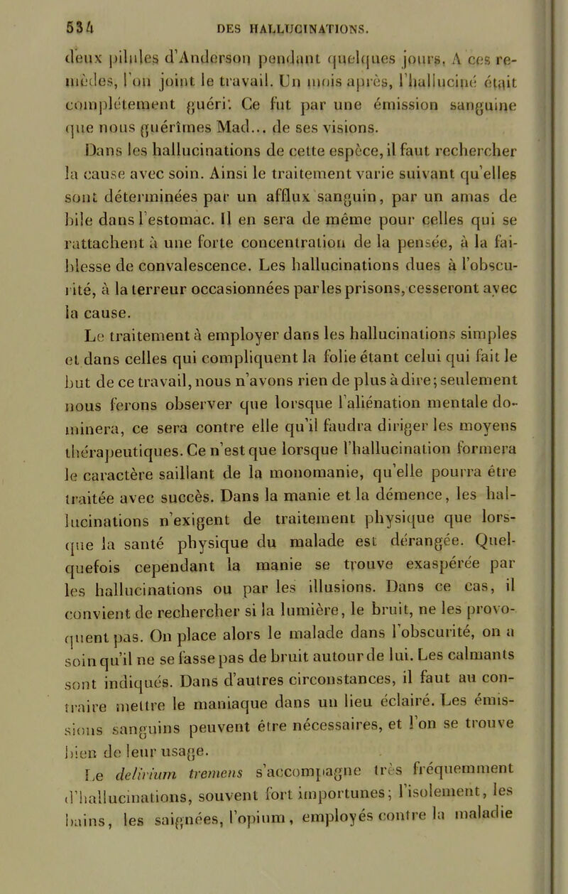 deux pilules d'Anderson pondant quelques jours, A ces re- mèdes, l'on joint le travail. Un mois après, l'halluciné était complètement guéri'. Ce fut par une émission sanguine que nous guérîmes Mad... de ses visions. Dans les hallucinations de cette espèce, il faut rechercher la cause avec soin. Ainsi le traitement varie suivant qu'elles sont déterminées par un afflux sanguin, par un amas de biles dans l'estomac. Il en sera de même pour celles qui se rattachent à une forte concentration de la pensée, à la fai- blesse de convalescence. Les hallucinations dues à l'obscu- rité, à la terreur occasionnées parles prisons, cesseront avec la cause. Le traitement à employer dans les hallucinations simples et dans celles qui compliquent la folie étant celui qui fait le but de ce travail, nous n'avons rien de plus à dire ; seulement nous ferons observer que lorsque l'aliénation mentale do- minera, ce sera contre elle qu'il faudra diriger les moyens thérapeutiques. Ce n'est que lorsque l'hallucination formera le caractère saillant de la monomanie, qu'elle pourra être traitée avec succès. Dans la manie et la démence, les hal- lucinations n'exigent de traitement physique que lors- que la santé physique du malade est dérangée. Quel- quefois cependant la manie se trouve exaspérée par les hallucinations ou par les illusions. Dans ce cas, il convient de rechercher si la lumière, le bruit, ne les provo- quent pas. On place alors le malade dans l'obscurité, on a soin qu'il ne se fasse pas de bruit autour de lui. Les calmants sont indiqués. Dans d'autres circonstances, il faut au con- traire mettre le maniaque dans un lieu éclairé. Les émis- sions sanguins peuvent être nécessaires, et l'on se trouve bien de leur usage. Le de! ht uni tremcns s'accompagne très fréquemment d'hallucinations, souvent fort importunes; l'isolement, les bains, les saignées, l'opium, employés eonlre la maladie