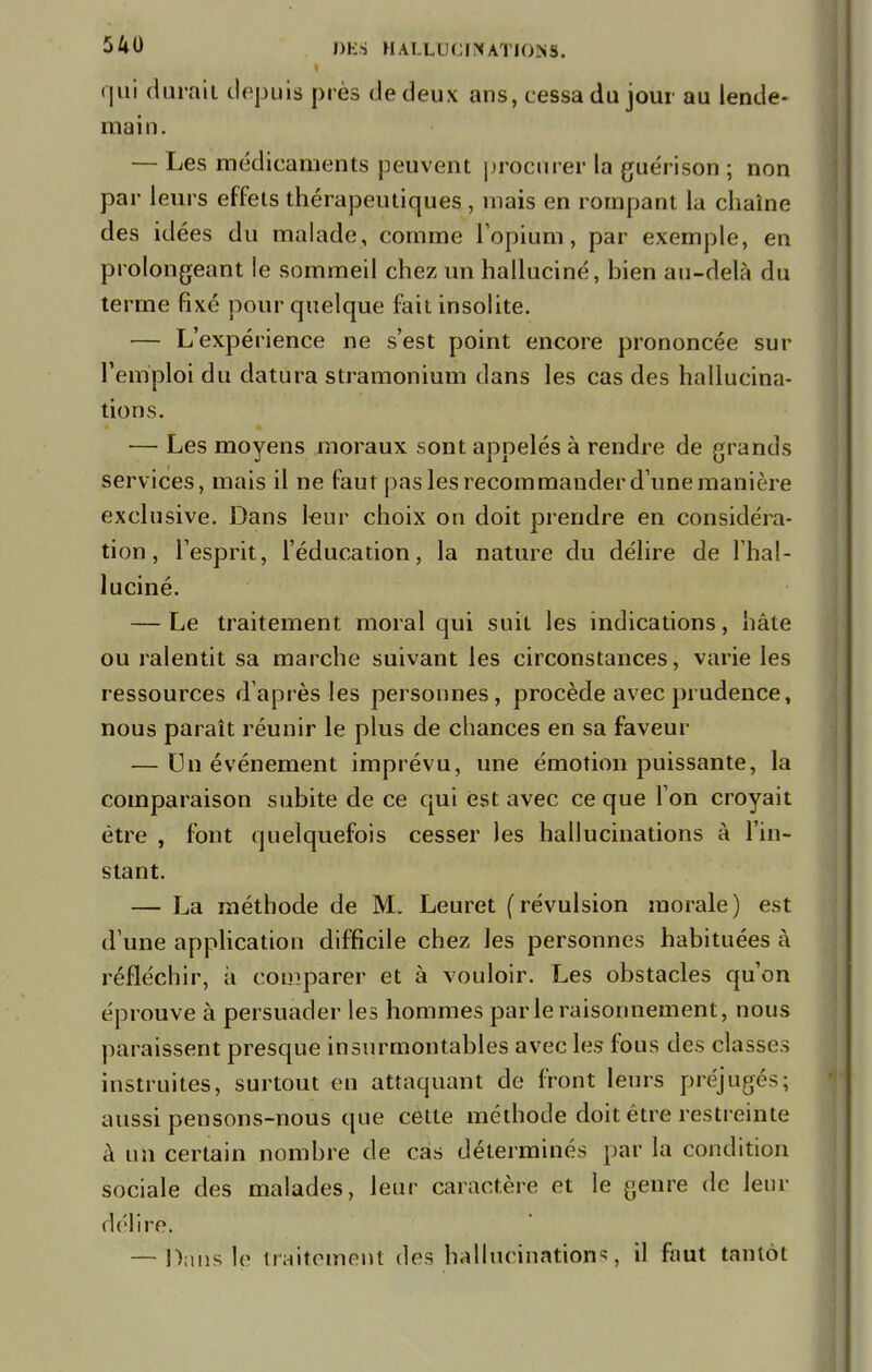 qui durait depuis près de deux ans, cessa du jour au lende- main. — Les médicaments peuvent procurer la guérison ; non par leurs effets thérapeutiques , mais en rompant la chaîne des idées du malade, comme l'opium, par exemple, en prolongeant le sommeil chez un halluciné, bien au-delà du terme fixé pour quelque fait insolite. — L'expérience ne s'est point encore prononcée sur l'emploi du datura stramonium dans les cas des hallucina- tions. — Les moyens moraux sont appelés à rendre de grands services, mais il ne faut pas les recommander dune manière exclusive. Dans leur choix on doit prendre en considéra- tion, l'esprit, l'éducation, la nature du délire de l'hal- luciné. — Le traitement moral qui suit les indications, hâte ou ralentit sa marche suivant les circonstances, varie les ressources d'après les personnes, procède avec prudence, nous paraît réunir le plus de chances en sa faveur — Un événement imprévu, une émotion puissante, la comparaison subite de ce qui est avec ce que l'on croyait être , font quelquefois cesser les hallucinations à l'in- stant. — La méthode de M. Leuret (révulsion morale) est d'une application difficile chez les personnes habituées à réfléchir, à comparer et à vouloir. Les obstacles qu'on éprouve à persuader les hommes par le raisonnement, nous paraissent presque insurmontables avec les fous des classes instruites, surtout en attaquant de front leurs préjuges; aussi pensons-nous que cette méthode doit être restreinte à un certain nombre de cas déterminés par la condition sociale des malades, leur caractère et le genre de leur délire. — Dans le traitement des hallucinations il faut tantôt