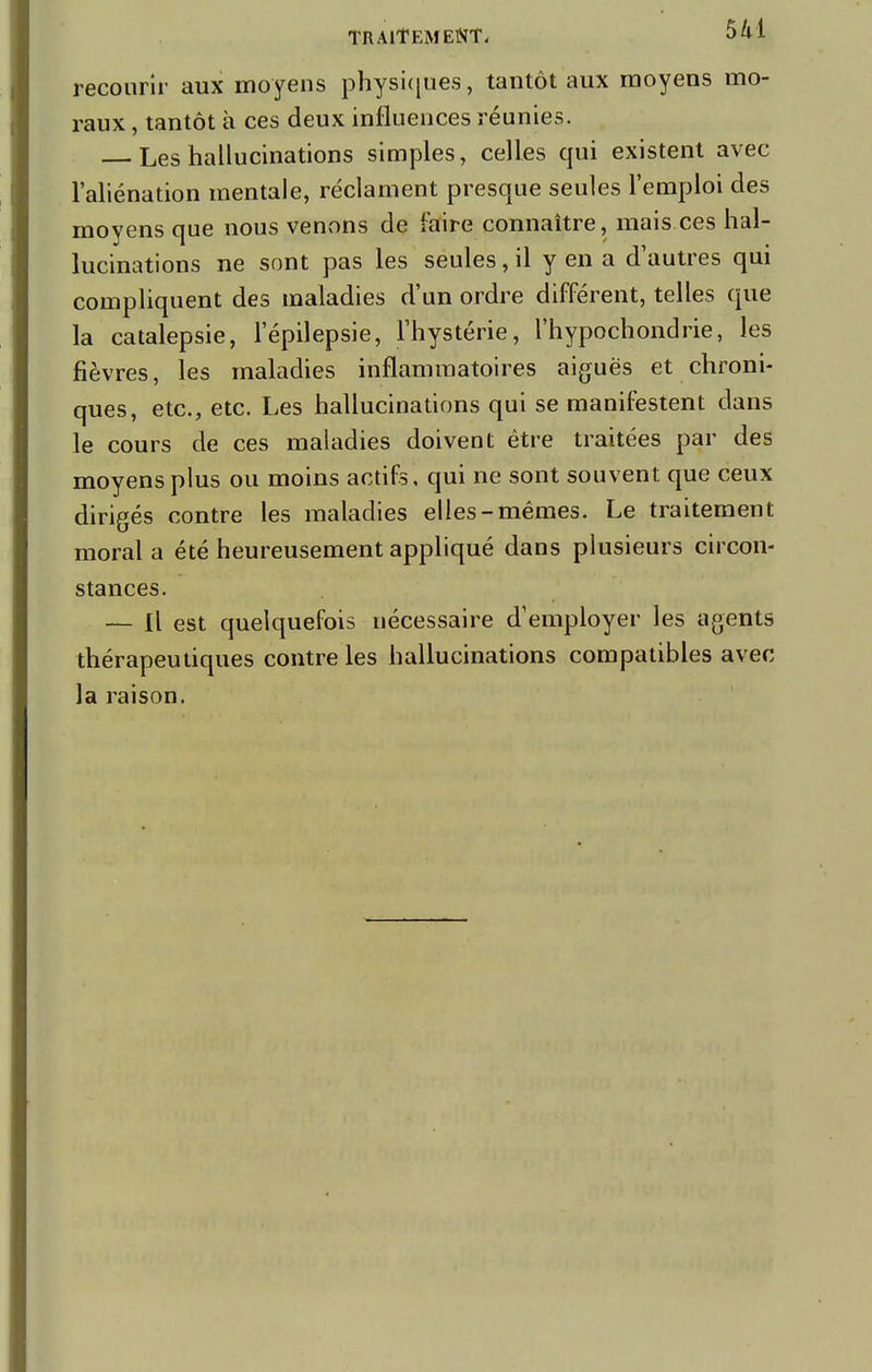 recourir aux moyens physiques , tantôt aux moyens mo- raux , tantôt à ces deux influences réunies. Les hallucinations singles, celles qui existent avec l'aliénation mentale, réclament presque seules l'emploi des moyens que nous venons de faire connaître, mais.ces hal- lucinations ne sont pas les seules, il y en a d'autres qui compliquent des maladies d'un ordre différent, telles que la catalepsie, l'épilepsie, l'hystérie, l'hypochondrie, les fièvres, les maladies inflammatoires aiguës et chroni- ques, etc., etc. Les hallucinations qui se manifestent dans le cours de ces maladies doivent être traitées par des moyens plus ou moins actifs, qui ne sont souvent que ceux dirigés contre les maladies elles-mêmes. Le traitement moral a été heureusement appliqué dans plusieurs circon- stances. — Il est quelquefois nécessaire d'employer les agents thérapeutiques contre les hallucinations compatibles avec la raison.