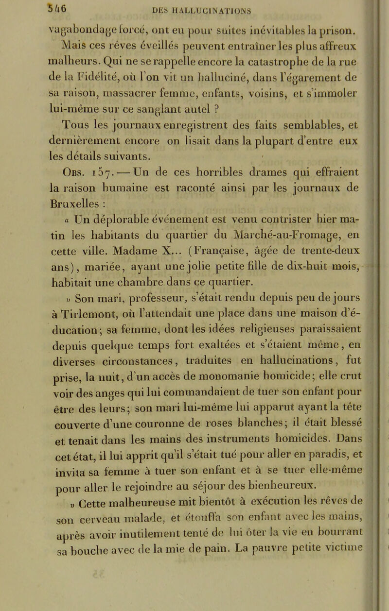 vagabondage forcé, ont eu pour suites inévitables la prison. Mais ces rêves éveillés peuvent entraîner les plus affreux malheurs. Qui ne se rappelle encore la catastrophe de la rue de la Fidélité, où Ton vit un halluciné, dans l'égarement de sa raison, massacrer femme, enfants, voisins, et s'immoler lui-même sur ce sanglant autel ? Tous les journaux enregistrent des faits semblables, et dernièrement encore on lisait dans la plupart d'entre eux les détails suivants. Obs. 157. — Un de ces horribles drames qui effraient la raison humaine est raconté ainsi par les journaux de Bruxelles : « Un déplorable événement est venu contrister hier ma- tin les habitants du quartier du Marché-au-Fromage, en cette ville. Madame X... (Française, âgée de trente-deux ans), mariée, ayant une jolie petite fille de dix-huit mois, habitait une chambre dans ce quartier. » Son mari, professeur, s'était rendu depuis peu de jours à Tii lemont, où l'attendait une place dans une maison d'é- ducation; sa femme, dont les idées religieuses paraissaient depuis quelque temps fort exaltées et s'étaient même, en diverses circonstances, traduites en hallucinations, fut prise, la nuit, d'un accès de monomanie homicide; elle crut voir des anges qui lui commandaient de tuer son enfant pour être des leurs; son mari lui-même lui apparut ayant la tête couverte d'une couronne de roses blanches ; il était blessé et tenait dans les mains des instruments homicides. Dans cet état, il lui apprit qu'il s'était tué pour aller en paradis, et invita sa femme à tuer son enfant et à se tuer elle-même pour aller le rejoindre au séjour des bienheureux. » Cette malheureuse mit bientôt à exécution les rêves de son cerveau malade, et étouffa son enfant avec les mains, après avoir inutilement tenté de lui ôter la vie en bourrant sa bouche avec de la mie de pain. La pauvre petite victime