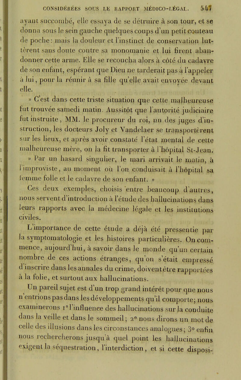 ayant succombé, elle essaya de se détruire à son tour, et se donna sous Je sein gauche quelques coups d'un petit couteau de poche: mais la douleur et l'instinct de conservation lut- tèrent sans doute contre sa monomanie et lui firent aban- donner cette arme. Elle se recoucha alors à côté du cadavre de son enfant, espérant que Dieu ne tarderait pas à l'appeler à lui, pour la réunir à sa fille qu'elle avait envoyée devant elle. » C'est dans cette triste situation que cette malheureuse fut trouvée samedi matin. Aussitôt que l'autorité judiciaire fut instruite, MM. le procureur du roi, un des juges d'in- struction, les docteurs Joly et Vandelaer se transportèrent sur les lieux, et après avoir constaté l'état mental de cette malheureuse mère, on la fit transporter à l'hôpital St-Jean. » Par un hasard singulier, le mari arrivait Je matin, à I improviste, au moment où Ton conduisait à l'hôpital sa femme folle et le cadavre de son enfant. » Ces deux exemples, choisis entre beaucoup d'autres, nous servent d'introduction à l'étude des hallucinations dans leurs rapports avec la médecine légale et les institutions civiles. L'importance de cette étude a déjà été pressentie par la symptomatologie et les histoires particulières. On com- mence, aujourd'hui, à savoir dans le monde qu'un certain nombre de ces actions étranges, qu'on s'était empressé d inscrire dans les annales du crime, doivent,être rapportées à la folie, et surtout aux hallucinations. Un pareil sujet est d'un trop grand intérêt pour que nous n'entrions pas dans les développements qu'il comporte; nous examinerons i<Tinfluenee des hallucinations sur la conduite dans la veille et dans le sommeil; 2° nous dirons un mot de celle des illusions dans les circonstances analogues; 3° enfin nous rechercherons jusqu a quel point les hallucinations exigent la séquestration, l'interdiction, et si cette disposi-