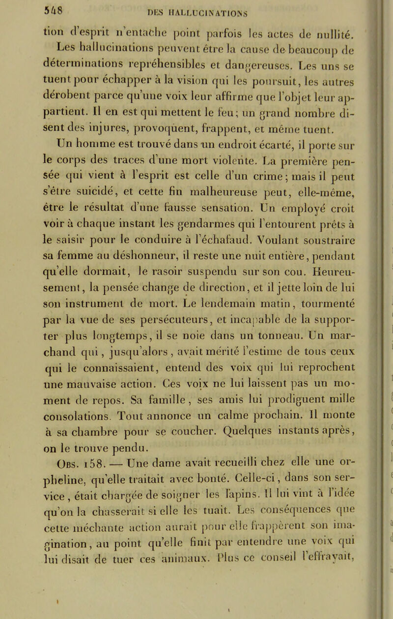 tion d'esprit n'entafche point parfois les actes de nullité. Les hallucinations peuvent être la cause de beaucoup de déterminations repréhensibles et dangereuses. Les uns se tuent pour échapper à la vision qui les poursuit, les autres dérobent parce qu'une voix leur affirme que l'objet leur ap- partient. Il en est qui mettent le feu; un grand nombre di- sent des injures, provoquent, frappent, et même tuent. Un homme est trouvé dans un endroit écarté, il porte sur le corps des traces d'une mort violente. La première pen- sée qui vient à l'esprit est celle d'un crime; mais il peut s'être suicidé, et cette fin malheureuse peut, elle-même, être le résultat d'une fausse sensation. Un employé croit voir à chaque instant les gendarmes qui l'entourent prêts à le saisir pour le conduire à l'échafaud. Voulant soustraire sa femme au déshonneur, il reste une nuit entière, pendant qu'elle dormait, le rasoir suspendu sur son cou. Heureu- sement, la pensée change de direction, et il jette loin de lui son instrument de mort. Le lendemain matin, tourmenté par la vue de ses persécuteurs, et incapable de la suppor- ter plus longtemps, il se noie dans un tonneau. Un mar- chand qui, jusqu'alors, avait mérité l'estime de tous ceux qui le connaissaient, entend des voix qui lui reprochent une mauvaise action. Ces voix ne lui laissent pas un mo- ment de repos. Sa famille, ses amis lui prodiguent mille consolations. Tout annonce un calme prochain. Il monte à sa chambre pour se coucher. Quelques instants après, on le trouve pendu. QBS< — Une dame avait recueilli chez elle une or- pheline, qu'elle traitait avec bonté. Celle-ci , dans son ser- vice , était chargée de soigner les lapins. Il lui vint à l'idée qu'on la chasserait si elle les tuait. Les conséquences que cette méchante action aurait pour elle happèrent son ima- gination, au point qu'elle finit par entendre une voix qui lui disait de tuer ces animaux. Plus ce conseil l'effrayait,