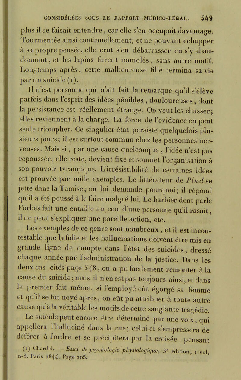 plus il se faisait entendre , car elle s'en occupait davantage. Tourmentée ainsi continuellement, et ne pouvant e'chapper à sa propre pensée, elle crut s'en débarrasser en s'v aban- donnant, et les lapins furent immolés, sans autre motif. Longtemps après, cette malheureuse fille termina sa vie par un suicide (i). Il n'est personne qui n'ait fait la remarque qu'il s'élève parfois dans l'esprit des idées pénibles , douloureuses, dont la persistance est réellement étrange. On veut les chasser; elles reviennent à la charge. La force de l'évidence en peut seule triompher. Ce singulier état persiste quelquefois plu- sieurs jours; il est surtout commun chez les personnes ner- veuses. Mais si, par une cause quelconque , l'idée n'est pas repoussée, elle reste, devient fixe et soumet l'organisation à son pouvoir tyrannique. L'irrésistibilité de certaines idées est prouvée par mille exemples. Le littérateur de Pinel se jette dans la Tamise; on lui demande pourquoi; il répond qu'il a été poussé à le faire malgré lui. Le barbier dont parle Forbes fait une entaille au cou d'une personne qu'il rasait, il ne peut s'expliquer une pareille action, etc. Les exemples de ce genre sont nombreux , et il est incon- testable que la folie et les hallucinations doivent être mis en grande ligne de compte dans l'état des suicides, dressé chaque année par l'administration de la justice. Dans les deux cas cités page 548, on a pu facilement remonter à la cause du suicide; mais il n'en est pas toujours ainsi, et dans le premier fait même, si l'employé eût égorgé sa femme et qu'il se fut noyé après, on eût pu attribuer à toute autre cause qu'à la véritable les motifs de cette sanglante tragédie. Le suicide peut encore être déterminé par une voix, qui appellera l'halluciné dans la rue; celui-ci s'empressera de déférer à l'ordre et se précipitera par la croisée , pensant (i) Chardel. — Essai Je psychologie physiologique, 3e édition, i vol. in-8. Paris 1844. Page 2û5.