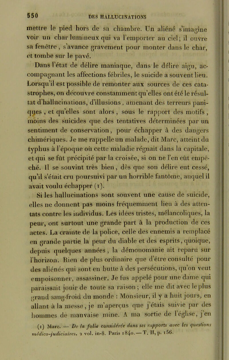 mettre le pied hors de sa chambre. Un aliéné s'imagine voir un char lumineux qui va l'emporter au ciel; il ouvre sa fenêtre , s'avance gravement pour monter dans le char, et tombe sur le pavé. Dans l'état de délire maniaque, dans le délire aigu, ac- compagnant les affections fébriles, le suicide a souvent lieu. Lorsqu'il est possible de remonter aux sources de ces cata- strophes, on découvre constamment qu'elles ont été le résul- tat d'hallucinations, d'illusions , amenant des terreurs pani- ques , et qu'elles sont alors , sous le rapport des motifs , moins des suicides que des tentatives déterminées par un sentiment de conservation, pour échapper à des dangers chimériques. Je me rappelle un malade, dit Marc, atteint du typhus à l'époque où cette maladie régnait dans la capitale, et qui se fût précipité par la croisée, si on ne l'en eût empê- ché. Il se souvint très bien, dès que son délire eut cessé, qu'il s'était cru poursuivi par un horrible fantôme, auquel il avait voulu échapper (i). Si les hallucinations sont souvent une cause de suicide, elles ne donnent pas moins fréquemment lieu à des atten- tats contre les individus. Les idées tristes, mélancoliques, la peur, ont surtout une grande part à la production de ces actes. La crainte de la police, celle des ennemis a remplacé en grande partie la peur du diable et des esprits, quoique, depuis quelques années , la démonomanie ait reparu sur l'horizon. Rien de plus ordinaire que d'être consulté pour des aliénés qui sont en butte à des persécutions, qu'on veut empoisonner, assassiner. Je fus appelé pour une dame qui paraissait jouir de toute sa raison ; elle me dit avec le plus -rand sang-froid du monde : Monsieur, il y a huit jours, en allant à la messe, je m'aperçus que jetais suivie par des hommes de mauvaise mine. A ma sortie de l'église, j'en (i) Marc. — De la folie considérée dans ses rapports avec les questions médico-judiciaires, i vol. in-8. Paris 1840. — T. H, p. l56i