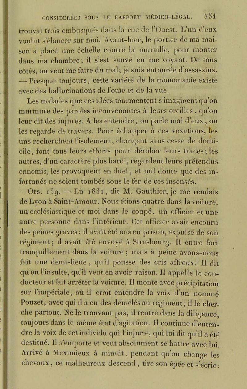 trouvai trois embusqués dans la rue de l'Ouest. L'un d'eux voulut s'élancer sur moi. Avant-hier, le portier de ma mai- son a placé une échelle contre la muraille, pour monter dans ma chambre ; il s'est sauvé en me voyant. De tous côtés, on veut me faire du mal; je suis entourée d'assassins. — Presque toujours, cette variété de la monomanie existe avec des hallucinations de l'ouïe et de la vue. Les malades que ces idées tourmentent s'imaginent qu'on murmure des paroles inconvenantes, à leurs oreilles , qu'on leur dit des injures. A les entendre, on parle mal d'eux , on les regarde de travers. Pour échapper à ces vexations, les uns recherchent l'isolement, changent sans cesse de domi- cile, font tous leurs efforts pour dérober leurs traces; les autres, d'un caractère plus hardi, regardent leurs prétendus ennemis, les provoquent en duel, et nul doute que des in- fortunés ne soient tombés sous le fer de ces insensés. Obs. i59. — En 183 r, dit M. Gauthier, je me rendais de Lyon à Saint-Amour. Nous étions quatre dans la voiturë, un ecclésiastique et moi dans le coupé, un officier et une autre personne dans l'intérieur. Cet officier avait encouru des peines graves : il avait été mis en prison, expulsé de son régiment; il avait été envoyé à Strasbourg. Il entre fort tranquillement dans la voiture ; mais à peiue avons-nous fait une demi-lieue , qu'il pousse des cris affreux. 11 dit qu'on l'insulte, qu'il veut en avoir raison. Il appelle le con- ducteur et fait arrêter la voiture. Il monte avec précipitation sur l'impériale, où il croit entendre la voix d'un nommé Pouzet, avec qui il a eu des démêlés au régiment; il le cher- che partout. Ne le trouvant pas, il rentre dans la diligence, toujours dans le même état d'agitation. Il continue d'enten- dre la voix de cet individu qui l'injurie, qui lui dit qu'il a été destitué. Il s'emporte et veut absolument se battre avec lui. Arrivé à Meximieux à minuit, pendant qu'on change les chevaux, ce malheureux descend , tire son épée et s'écrie: