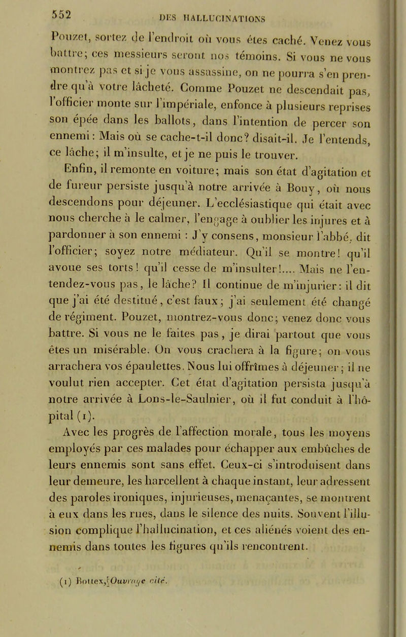 Pouzet, sortez de l'endroit où vous êtes caché. Venez vous battre; ces messieurs seront nos témoins. Si vous ne vous montrez pas et si je vous assassine, on ne pourra s'en pren- dre qu'à votre lâcheté. Gomme Pouzet ne descendait pas, l'officier monte sur l'impériale, enfonce à plusieurs reprises son épée dans les ballots, dans l'intention de percer son ennemi : Mais où se cache-t-il donc? disait-il. Je l'entends, ce lâche; il m'insulte, et je ne puis le trouver. Enfin, il remonte en voiture; mais son état d'agitation et de fureur persiste jusqu'à notre arrivée à Bouy, où nous descendons pour déjeuner. L'ecclésiastique qui était avec nous cherche à le calmer, l'engage à oublier les injures et à pardonner à son ennemi : J'y consens, monsieur l'abbé, dit l'officier; soyez notre médiateur. Qu'il se montre! qu'il avoue ses torts! qu'il cesse de m'insulter !.... Mais ne l'en- tendez-vous pas, le lâche? Il continue de m'injurier: il dit que j'ai été destitué, c'est faux; j'ai seulement été changé de régiment. Pouzet, montrez-vous donc; venez donc vous battre. Si vous ne le faites pas, je dirai partout que vous êtes un misérable. On vous crachera à la figure; on vous arrachera vos épaulettes. Nous lui offrîmes à déjeuner; il ne voulut rien accepter. Cet état d'agitation persista jusqu'à notre arrivée à Lons-le-Saulnier, où il fut conduit à l'hô- pital (i). Avec les progrès de l'affection morale, tous les moyens employés par ces malades pour échapper aux embûches de leurs ennemis sont sans effet. Ceux-ci s'introduisent dans leur demeure, les harcellent à chaque instant, leur adressent des paroles ironiques, injurieuses, menaçantes, se montrent à eux dans les rues, dans le silence des nuits. Souvent l'illu- sion complique l'hallucination, et ces aliénés voient des en- nemis dans toutes les figures qu'ils rencontrent. I ■ »<Fî II W (1) HoHR\,\Ouvitii/e aitç.