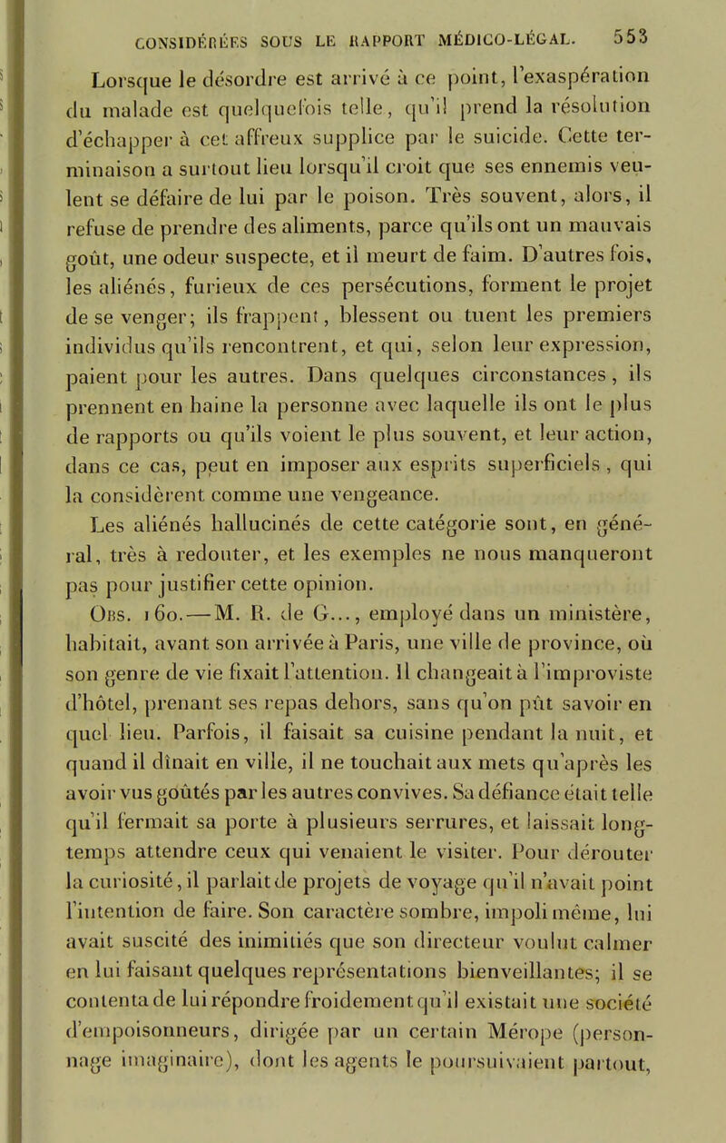 Lorsque le désordre est arrivé à ce point, 1 exaspération du malade est quelquefois telle, qu'il prend la résolution d'échapper à cet affreux supplice par le suicide. Cette ter- minaison a surtout lieu lorsqu'il croit que ses ennemis veu- lent se défaire de lui par le poison. Très souvent, alors, il refuse de prendre des aliments, parce qu'ils ont un mauvais goût, une odeur suspecte, et il meurt de faim. D'autres fois, les aliénés, furieux de ces persécutions, forment le projet de se venger; ils frappent, blessent ou tuent les premiers individus qu'ils rencontrent, et qui, selon leur expression, paient pour les autres. Dans quelques circonstances, ils prennent en haine la personne avec laquelle ils ont le plus de rapports ou qu'ils voient le plus souvent, et leur action, dans ce cas, peut en imposer aux esprits superficiels , qui la considèrent comme une vengeance. Les aliénés hallucinés de cette catégorie sont, en géné- ral, très à redouter, et les exemples ne nous manqueront pas pour justifier cette opinion. Obs. 160. — M. R. de G..., employé dans un ministère, habitait, avant son arrivée à Paris, une ville de province, où son genre de vie fixait l'attention. Il changeait à l'improviste d'hôtel, prenant ses repas dehors, sans qu'on pût savoir en quel heu. Parfois, il faisait sa cuisine pendant la nuit, et quand il dînait en ville, il ne touchait aux mets qu'après les avoir vus goûtés par les autres convives. Sa défiance était telle qu'il fermait sa porte à plusieurs serrures, et laissait long- temps attendre ceux qui venaient le visiter. Pour dérouter la curiosité, il parlait de projets de voyage qu'il n'avait point l'intention de faire. Son caractère sombre, impoli même, lui avait suscité des inimitiés que son directeur voulut calmer en lui faisant quelques représentations bienveillantes; il se conlentade lui répondre froidement qu'il existait une société d'empoisonneurs, dirigée par un certain Mérope (person- nage imaginaire), dont les agents le poursuivaient partout,