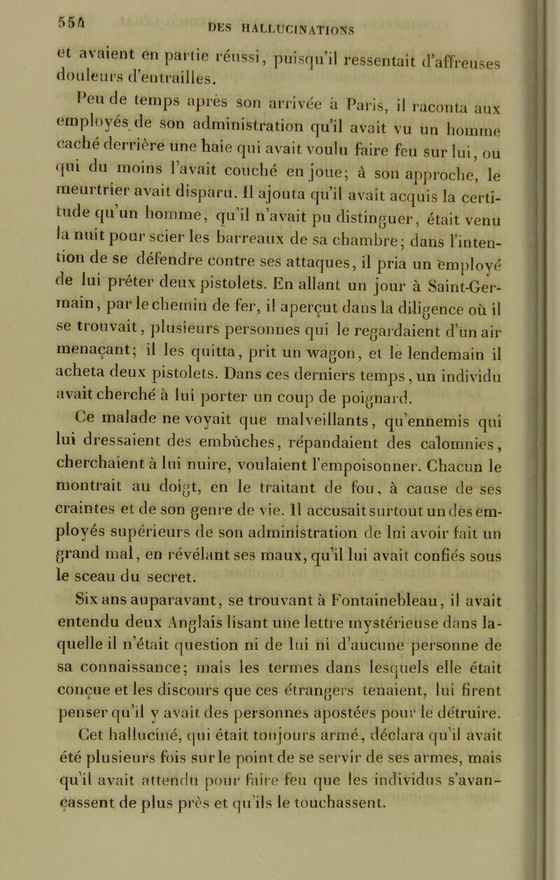 fit avaient en partie réussi, puisqu'il ressentait d'affreuses douleurs d'entrailles. Peu de temps après son arrivée a Paris, il raconta aux employés de son administration qu'il avait vu un homme caché derrière une haie qui avait voulu faire feu sur lui, ou qui du moins lavait couché en joué; à son approche' le meurtrier avait disparu. 11 ajouta qu'il avait acquis la certi- tude qu'un homme, qu'il n'avait pu distinguer, était venu la nuit pour scier les barreaux de sa chambre; dans l'inten- tion de se défendre contre ses attaques, il pria un employé de lui prêter deux pistolets. En allant un jour à Saint-Ger- main, par lechemin de fer, il aperçut dans la diligence où il se trouvait, plusieurs personnes qui le regardaient d'un air menaçant; il les quitta, prit un wagon, et le lendemain il acheta deux pistolets. Dans ces derniers temps, un individu avait cherché à lui porter un coup de poignard. Ce malade ne voyait que malveillants, qu'ennemis qui lui dressaient des embûches, répandaient des calomnies, cherchaient à lui nuire, voulaient l'empoisonner. Chacun le montrait au doigt, en le traitant de fou, à cause de ses craintes et de son genre de vie. Il accusait surtout un des em- ployés supérieurs de son administration de lui avoir fait un grand mal, en révélant ses maux, qu'il lui avait confiés sous le sceau du secret. Six ans auparavant, se trouvant à Fontainebleau, il avait entendu deux Anglais lisant une lettre mystérieuse dans la- quelle il n'était question ni de lui ni d'aucune personne de sa connaissance; mais les termes dans lesquels elle était conçue et les discours que ces étrangers tenaient, lui firent penser qu'il y avait des personnes apostées pour le détruire. Cet halluciné, qui était toujours armé, déclara qu'il avait été plusieurs fois sur le point de se servir de ses armes, mais qu'il avait attendu pour foire feu que les individus s'avan- çassent de plus près et qu'ils le touchassent.