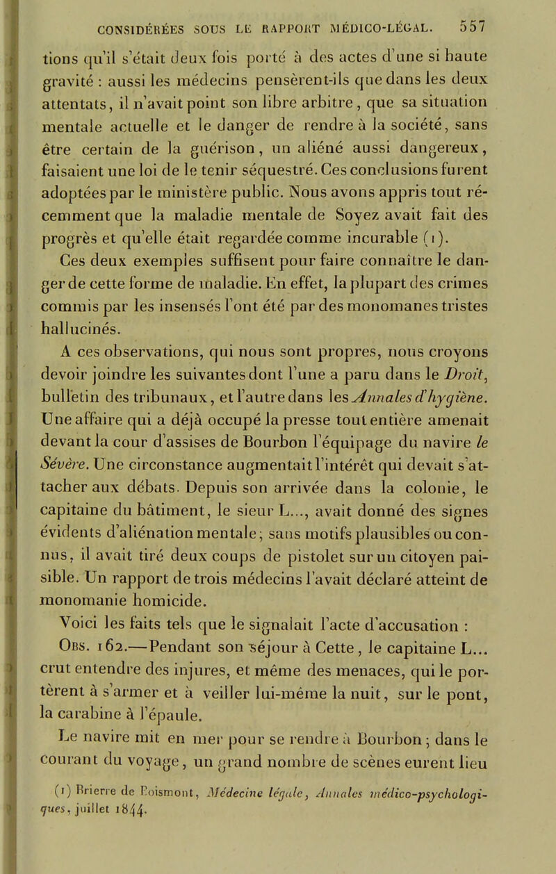 tions qu'il s'était deux fois porté à des actes d'une si haute gravité : aussi les médecins pensèrent-ils que dans les deux attentats, il n'avait point son libre arbitre, que sa situation mentale actuelle et le danger de rendre à la société, sans être certain de la guérison, un aliéné aussi dangereux, faisaient une loi de le tenir séquestré. Ces conclusions furent adoptées par le ministère public. Nous avons appris tout ré- cemment que la maladie mentale de Soyez avait fait des progrès et qu'elle était regardée comme incurable (i). Ces deux exemples suffisent pour faire connaître le dan- ger de cette forme de maladie. En effet, la plupart des crimes commis par les insensés l'ont été par des monomanes tristes hallucinés. A ces observations, qui nous sont propres, nous croyons devoir joindre les suivantes dont l'une a paru dans le Droit, bulletin des tribunaux, et l'autredans les Annales et'hygiène. Une affaire qui a déjà occupé la presse tout entière amenait devant la cour d'assises de Bourbon l'équipage du navire le Sévère. Une circonstance augmentait l'intérêt qui devait s'at- tacher aux débats. Depuis son arrivée dans la colonie, le capitaine du bâtiment, le sieur L..., avait donné des signes évidents d'aliénation mentale; sans motifs plausibles ou con- nus, il avait tiré deux coups de pistolet sur un citoyen pai- sible. Un rapport de trois médecins l'avait déclaré atteint de monomanie homicide. Voici les faits tels que le signalait l'acte d'accusation : Ors. 162.—Pendant son séjour à Cette, le capitaine L... crut entendre des injures, et même des menaces, qui le por- tèrent à s'armer et à veiller lui-même la nuit, sur le pont, la carabine à l'épaule. Le navire mit en mer pour se rendre à Bourbon ; dans le courant du voyage, un grand nombre de scènes eurent lieu (1) Krierre de Foismont, Médecine légale, Aiutales médico-psycliologi- çues, juillet 1844*