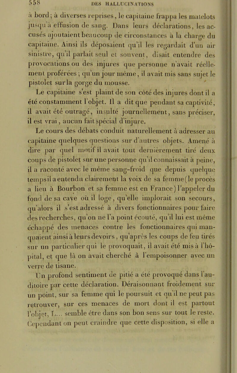 à bord ; à diverses reprises, le capitaine frappa les matelots jusqu'à effusion de sang. Dans leurs déclarations, les ac- cusés ajoutaient beaucoup de circonstances à la charge du capitaine. Ainsi ils déposaient qu'il les regardait d'un air sinistre, qu'il parlait seul et. souvent, disait entendre des provocations ou des injures que personne n'avait réelle- ment proférées ; qu'un jour même, il avait mis sans sujet le pistolet sur la gorge du mousse. Le capitaine s'est plaint de son côté des injures dont il a été constamment l'objet. Il a dit que pendant sa captivité, il avait été outragé, insulté journellement, sans préciser, il est vrai, aucun fait spécial d'injure. Le cours des débats conduit naturellement à adresser au capitaine quelques questions sur d'autres objets. Amené à dire par quel motif il avait tout dernièrement tiré deux coups de pistolet sur une personne qu'il connaissait à peine, il a raconté avec le même sang-froid que depuis quelque tempsil aentendu clairement la voix de sa femme (le procès a lieu à Bourbon et sa femme est en France) l'appeler du fond de sa cave où il loge, qu'elle implorait son secours, qu'alors il s'est adressé à divers fonctionnaires pour faire des recherches, qu'on ne l'a point écouté, qu'il lui est même échappé des menaces contre les fonctionnaires qui man- quaient ainsi à leurs devoirs, qu'après les coups de feu tirés sur un particulier qui le provoquait, il avait été mis à l'hô- pital, et que là on avait cherché à l'empoisonner avec un verre de tisane. Un profond sentiment de pitié a été provoqué dans l'au- ditoire par cette déclaration. Déraisonnant froidement sur un point, sur sa femme qui le poursuit et qu'il ne peut pas retrouver, sur ces menaces de mort dont il est partout l'objet, L... semble être dans son bon sens sur tout le reste. Cependant on peut craindre que cette disposition, si elle a