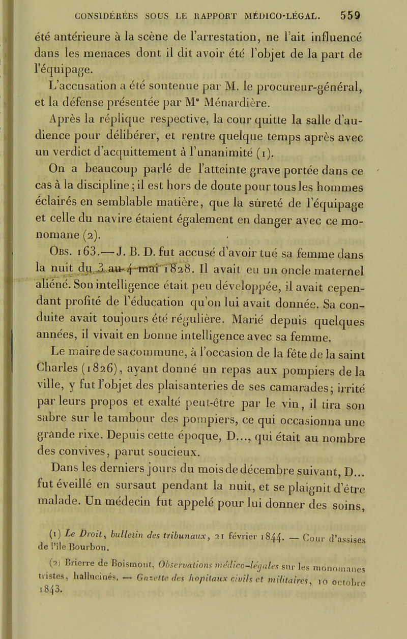 été antérieure à la scène de l'arrestation, ne l'ait influencé dans les menaces dont il dit avoir été l'objet de la part de l'équipage. L'accusation a été soutenue par M. le procureur-général, et la défense présentée par M* Ménardière. Après la réplique respective, la cour quitte la salle d'au- dience pour délibérer, et rentre quelque temps après avec un verdict d'acquittement à l'unanimité (i). On a beaucoup parlé de l'atteinte grave portée dans ce cas à la discipline ; il est hors de doute pour tous les hommes éclairés en semblable matière, que la sûreté de l'équipage et celle du navire étaient également en danger avec ce mo- noruane (2). Ors. 163.—J. B. D. fut accusé d'avoir tué sa femme dans la nuit du 3. au- 4 mai 1828. Il avait eu un oncle maternel aliéné. Son intelligence était peu développée, il avait cepen- dant profité de l'éducation qu'on lui avait donnée. Sa con- duite avait toujours été régulière. Marié depuis quelques années, il vivait en bonne intelligence avec sa femme. Le maire de sa commune, à l'occasion de la fête de la saint Charles (1826), ayant donné un repas aux pompiers delà ville, y fut l'objet des plaisanteries de ses camarades; irrité parleurs propos et exalté peut-être par le vin, il tira son sabre sur le tambour des pompiers, ce qui occasionna une grande rixe. Depuis cette époque, D..., qui était au nombre des convives, parut soucieux. Dans les derniers jours du mois de décembre suivant, D... fut éveillé en sursaut pendant la nuit, et se plaignit d'être malade. Un médecin fut appelé pour lui donner des soins, (1) Le Droit, bulletin des tribunaux, 3 1 février 1844. — Cour d'assises de l'île Bourbon. (i) Brierre de Koismont, Observations b\êâtc6-lêqà\es sur les monn.nanes tristes, hallucinés — Gazette des hôpitaux civils et militaires, 10 ôWôftra i843.