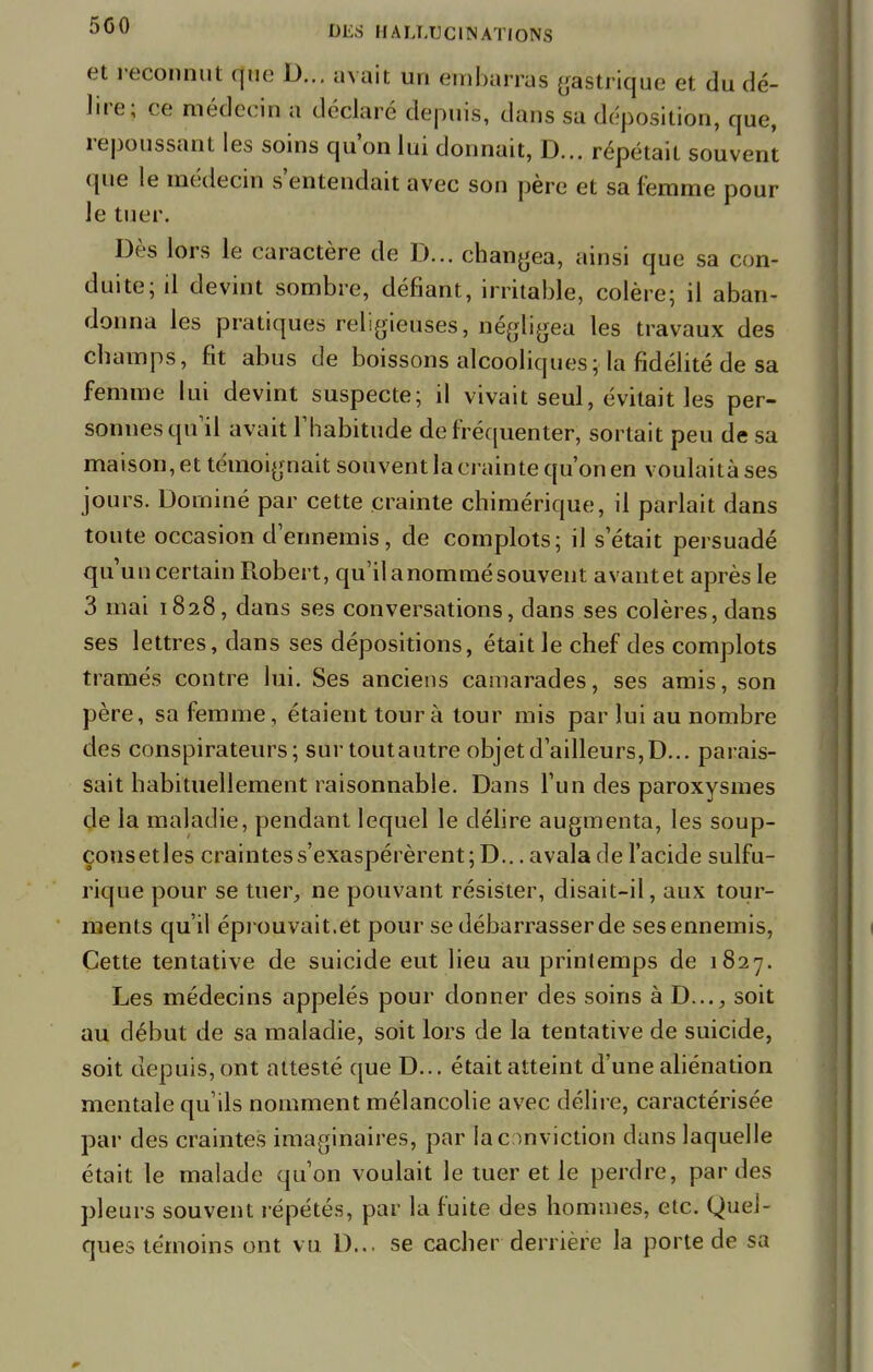 et reconnut que D... avait un embarras gastrique et du dé- lire; ce médecin a déclaré depuis, dans sa déposition, que, repoussant les soins qu'on lui donnait, D... répétait souvent que le médecin s'entendait avec son père et sa femme pour le tuer. Dès lors le caractère de D... changea, ainsi que sa con- duite; il devint sombre, défiant, irritable, colère; il aban- donna les pratiques religieuses, négligea les travaux des cbamps, fit abus de boissons alcooliques ; la fidélité de sa femme lui devint suspecte; il vivait seul, évitait les per- sonnes qu'il avait l'habitude de fréquenter, sortait peu de sa maison, et témoignait souvent la crainte qu'on en voulaità ses jours. Dominé par cette crainte chimérique, il parlait dans toute occasion d'ennemis, de complots; il s'était persuadé qu'uncertain Robert, qu'ilanommésouvent avantet après le 3 mai 1828, dans ses conversations, dans ses colères, dans ses lettres, dans ses dépositions, était le chef des complots tramés contre lui. Ses anciens camarades, ses amis, son père, sa femme, étaient tour à tour mis par lui au nombre des conspirateurs; surtoutautre objet d'ailleurs, D... parais- sait habituellement raisonnable. Dans l'un des paroxysmes de la maladie, pendant lequel le délire augmenta, les soup- çonsetles craintes s'exaspérèrent ;D... avala de l'acide sulfu- rique pour se tuer, ne pouvant résister, disait-il, aux tour- ments qu'il éprouvait.et pour se débarrasser de sesennemis, Cette tentative de suicide eut lieu au printemps de 1827. Les médecins appelés pour donner des soins à D..., soit au début de sa maladie, soit lors de la tentative de suicide, soit depuis, ont attesté que D... était atteint d'une aliénation mentale qu'ils nomment mélancolie avec délire, caractérisée par des craintes imaginaires, par la conviction dans laquelle était le malade qu'on voulait le tuer et le perdre, par des pleurs souvent répétés, par la fuite des hommes, etc. Quel- ques témoins ont vu D... se cacher derrière la porte de sa
