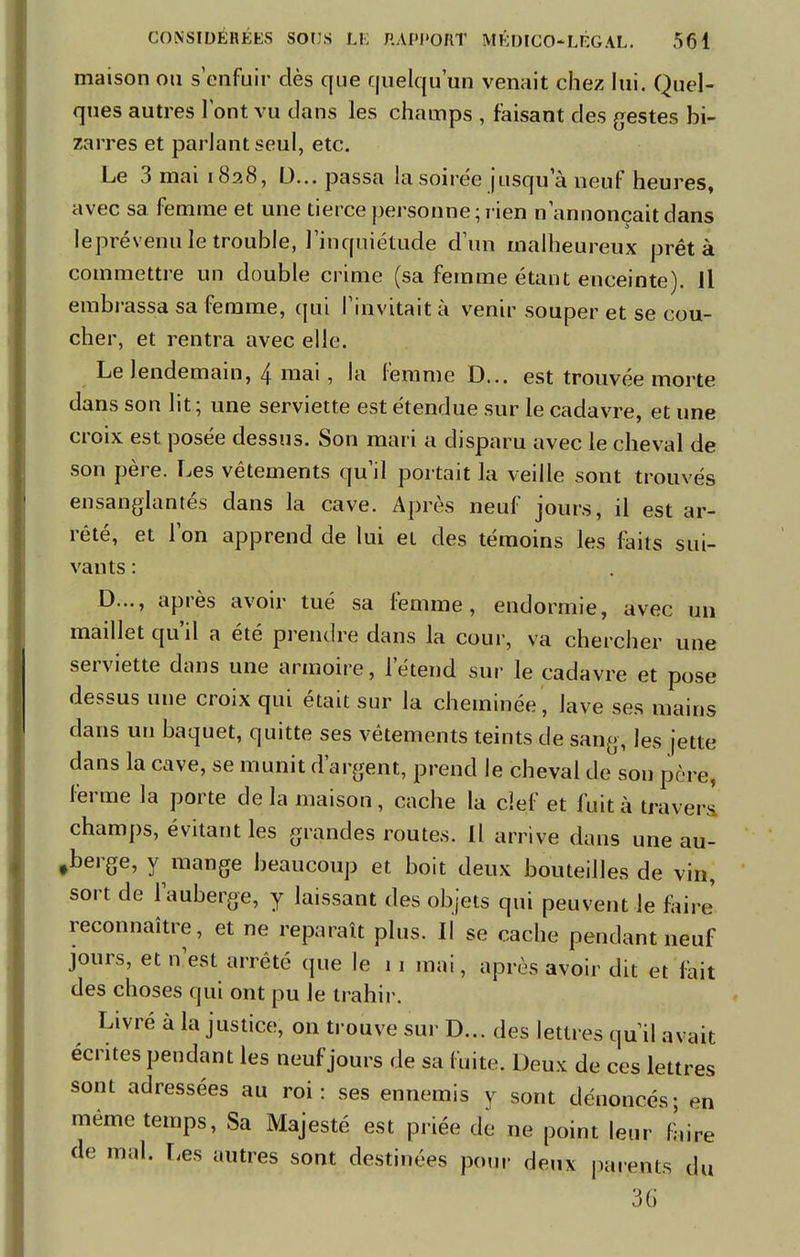 maison ou s'enfuir dès que quelqu'un venait chez lui. Quel- ques autres font vu dans les champs , faisant des gestes bi- zarres et parlant seul, etc. Le 3 mai 1828, D... passa la soirée jusqua neuf heures, avec sa femme et une tierce personne ; rien n'annonçait dans leprévenu le trouble, l'inquiétude d'un malheureux prêt à commettre un double crime (sa femme étant enceinte). Il embrassa sa femme, qui l'invitait à venir souper et se cou- cher, et rentra avec elle. Le lendemain, 4 mai, la femme D... est trouvée morte dans son lit ; une serviette est étendue sur le cadavre, et une croix est posée dessus. Son mari a disparu avec le cheval de son père. Les vêtements qu'il portait la veille sont trouvés ensanglantés dans la cave. Après neuf jours, il est ar- rêté, et l'on apprend de lui et des témoins les faits sui- vants : D..., après avoir tué sa femme, endormie, avec un maillet qu'il a été prendre dans la cour, va chercher une serviette dans une armoire, letend sur le cadavre et pose dessus une croix qui était sur la cheminée, lave ses mains dans un baquet, quitte ses vêtements teints de sang, les jette dans la cave, se munit d'argent, prend le cheval de son père, ferme la porte de la maison , cache la clef et fuit à travers! champs, évitant les grandes routes. Il arrive dans une au- berge, y mange beaucoup et boit deux bouteilles de vin, sort de l'auberge, y laissant des objets qui peuvent le faire' reconnaître, et ne reparaît plus. Il se cache pendant neuf jours, et n'est arrêté que le 11 mai, après avoir dit et fait des choses qui ont pu le trahir. Livré à la justice, on trouve sur D... des lettres qu'il avait écrites pendant les neuf jours de sa fuite. Deux de ces lettres sont adressées au roi: ses ennemis y sont dénoncés; en même temps, Sa Majesté est priée de ne point leur faire de mal. Les autres sont destinées pour deux parents du