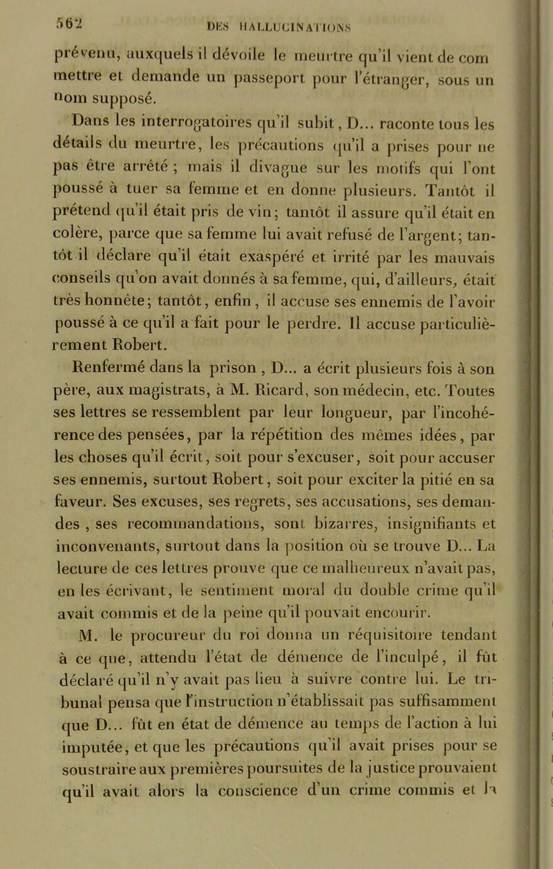 prévenu, auxquels il dévoile le meurtre qu'il vient de corn mettre et demande un passeport pour l'étranger, sous un nom supposé. Dans les interrogatoires qu'il subit, D... raconte tous les détails du meurtre, les précautions qu'il a prises pour ne pas être arrêté ; mais il divague sur les motifs qui l'ont poussé à tuer sa femme et en donne plusieurs. Tantôt il prétend qu'il était pris de vin; tantôt il assure qu'il était en colère, parce que sa femme lui avait refusé de l'argent; tan- tôt il déclare qu'il était exaspéré et irrité par les mauvais conseils qu'on avait donnés à sa femme, qui, d'ailleurs, était très honnête; tantôt, enfin , il accuse ses ennemis de l'avoir poussé à ce qu'il a fait pour le perdre. Il accuse particuliè- rement Robert. Renfermé dans la prison , D... a écrit plusieurs fois à son père, aux magistrats, à M. Ricard, son médecin, etc. Toutes ses lettres se ressemblent par leur longueur, par l'incohé- rence des pensées, par la répétition des mêmes idées, par les choses qu'il écrit, soit pour s'excuser, soit pour accuser ses ennemis, surtout Robert, soit pour exciter la pitié en sa faveur. Ses excuses, ses regrets, ses accusations, ses deman- des , ses recommandations, sont bizarres, insignifiants et inconvenants, surtout dans la position où se trouve D... La lecture de ces lettres prouve que ce malheureux n'avait pas, en les écrivant, le sentiment moral du double crime qu'il avait commis et de la peine qu'il pouvait encourir. M. le procureur du roi donna un réquisitoire tendant à ce que, attendu l'état de démence de l'inculpé, il fût déclaré qu'il n'y avait pas lieu à suivre contre lui. Le tri- bunal pensa que l'instruction n'établissait pas suffisamment que D... fût en état de démence au temps de l'action à lui imputée, et que les précautions qu'il avait prises pour se soustraire aux premières poursuites de la justice prouvaient qu'il avait alors la conscience d'un crime commis et h