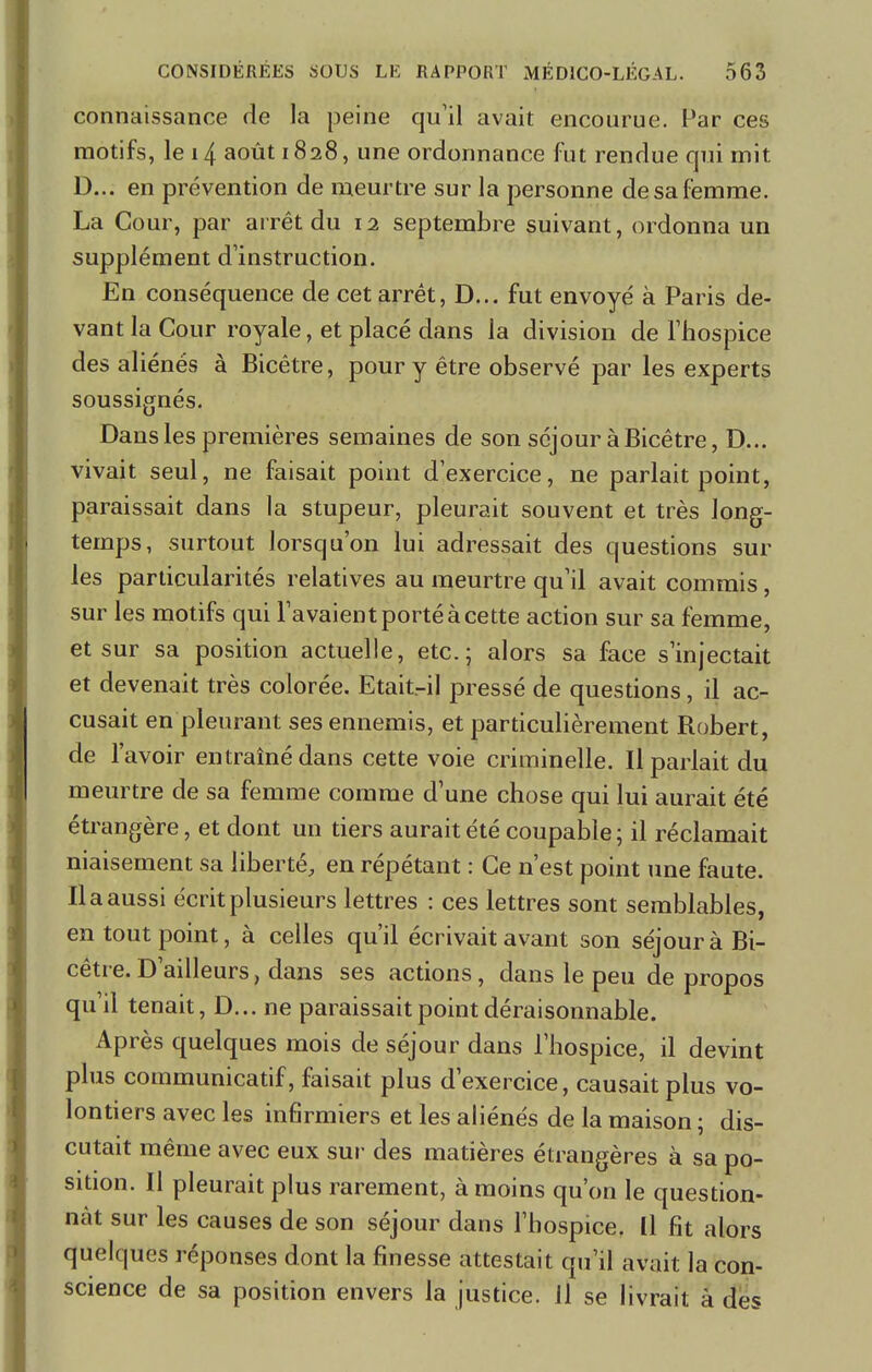 connaissance de la peine qu'il avait encourue. Par ces motifs, le 14 août 1828, une ordonnance fut rendue qui mit D... en prévention de meurtre sur la personne de sa femme. La Cour, par arrêt du 12 septembre suivant, ordonna un supplément d'instruction. En conséquence de cet arrêt, D... fut envoyé à Paris de- vant la Cour royale, et placé dans la division de l'hospice des aliénés à Bicêtre, pour y être observé par les experts soussignés. Dans les premières semaines de son séjour à Bicêtre, D... vivait seul, ne faisait point d'exercice, ne parlait point, paraissait dans la stupeur, pleurait souvent et très long- temps, surtout lorsqu'on lui adressait des questions sur les particularités relatives au meurtre qu'il avait commis, sur les motifs qui l'avaient porté à cette action sur sa femme, et sur sa position actuelle, etc.; alors sa face s'injectait et devenait très colorée. Etait-il pressé de questions, il ac- cusait en pleurant ses ennemis, et particulièrement Robert, de l'avoir entraîné dans cette voie criminelle. Il parlait du meurtre de sa femme comme d'une chose qui lui aurait été étrangère, et dont un tiers aurait été coupable ; il réclamait niaisement sa liberté, en répétant : Ce n'est point une faute. Il a aussi écrit plusieurs lettres : ces lettres sont semblables, en tout point, à celles qu'il écrivait avant son séjour à Bi- cêtre. D'ailleurs, dans ses actions, dans le peu de propos qu'il tenait, D... ne paraissait point déraisonnable. Après quelques mois de séjour dans l'hospice, il devint plus communicatif, faisait plus d'exercice, causait plus vo- lontiers avec les infirmiers et les aliénés de la maison ; dis- cutait même avec eux sur des matières étrangères à sa po- sition. Il pleurait plus rarement, à moins qu'on le question- nât sur les causes de son séjour dans l'hospice, Il fit alors quelques réponses dont la finesse attestait qu'il avait la con- science de sa position envers la justice. 11 se livrait à des