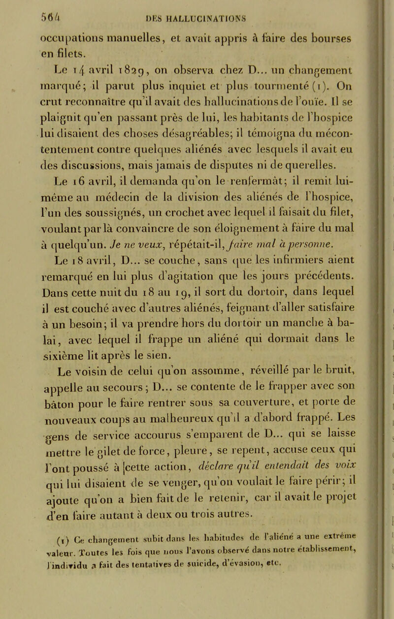 occupations manuelles, et avait appris à faire des bourses en filets. Le t4 avril 1839, on observa chez D... un changement marqué; il parut plus inquiet et pins tourmenté ( 1 ). On crut reconnaître qu'il avait des hallucinations de l'ouïe. Il se plaignit qu'en passant près de lui, les habitants de l'hospice lui disaient des choses désagréables; il témoigna du mécon- tentement contre quelques aliénés avec lesquels il avait eu des discussions, mais jamais de disputes ni de querelles. Le 16 avril, il demanda qu'on le renfermât; il remit lui- même au médecin de la division des aliénés de l'hospice, l'un des soussignés, un crochet avec lequel il faisait du filet, voulant par là convaincre de son éloignement à faire du mal à quelqu'un. Je ne veux, répétait-il, Jaire mal à personne. Le 18 avril, D... se couche, sans que les infirmiers aient remarqué en lui plus d'agitation que les jours précédents. Dans cette nuit du 18 au 19, il sort du dortoir, dans lequel il est couché avec d'autres aliénés, feignant d'aller satisfaire à un besoin; il va prendre hors du dortoir un manche à ba- lai, avec lequel il frappe un aliéné qui dormait dans le sixième lit après le sien. Le voisin de celui qu'on assomme, réveillé parle bruit, appelle au secours ; D... se contente de Je frapper avec son bâton pour le faire rentrer sous sa couverture, et porte de nouveaux coups au malheureux qu'il a d'abord frappé. Les gens de service accourus s'emparent de D... qui se laisse mettre le gilet de force, pleure, se repent, accuse ceux qui l'ont poussé à [cette action, déclare qu il entendait des voix qui lui disaient de se venger, qu'on voulait le faire périr; d ajoute qu'on a bien fait de le retenir, car il avait le projet d'en faire autant à deux ou trois autres. (1) Ce changement subit dans les habitudes de l'aliéné a une extrême valeur. Toutes les fois que nous l'avons observé dans notre établissement,