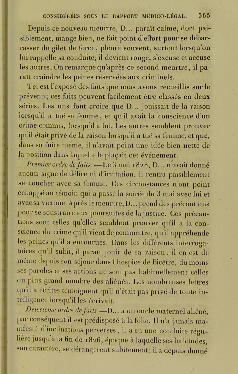 Depuis ce nouveau meurtre, D... paraît calme, dort pai- siblement, mange bien, ne fait point d'effort pour se débar- rasser du gilet de force, pleure souvent, surtout lorsqu'on lui rappelle sa conduite; il devient rouge, s'excuse et accuse les autres. On remarque qu'après ce second meurtre, il pa- raît craindre les peines réservées aux criminels. Tel est l'exposé des faits que nous avons recueillis sur le prévenu; ces faits peuvent facilement être classés en deux séries. Les uns font croire que D... jouissait de la raison lorsqu'il a tué sa femme, et qu'il avait la conscience d'un crime commis, lorsqu'il a fui. Les autres semblent prouver qu'il était privé de la raison lorsqu'il a tué sa femme, et que, dans sa fuite même, il n'avait point une idée bien nette de la position dans laquelle le plaçait cet événement. Premier ordre de faits.—Le 3 mai 1828, D... n'avait donné aucun signe de délire ni d'irritation, il rentra paisiblement se coucher avec sa femme. Ces circonstances n'ont point échappé au témoin qui a passé la soirée du 3 mai avec lui et avec sa victime. Après le meurtre, D... prend des précautions pour se soustraire aux poursuites de la justice. Ces précau- tions sont telles qu'elles semblent prouver qu'il a la con- science du crime qu'il vient de commettre, qu'il appréhende les peines qu'il a encourues. Dans les différents interroga- toires qu'il subit, il paraît jouir de sa raison ; il en est de même depuis son séjour dans l'hospice de Bicétre, du moins ses paroles et ses actions ne sont pas habituellement celles du plus grand nombre des aliénés. Les nombreuses lettres qu'il a écrites témoignent qu'il n'était pas privé de toute in- telligence lorsqu'il les écrivait. Deuxième ordre défaits.—D... a un oncle maternel aliéné, par conséquent il est prédisposé à la folie. 11 n'a jamais ma- nifesté d'inclinations perverses, il a eu une conduite régu- lière jusqu'à la fin de 1826, époque à laquelle ses habitudes, son caractère, se dérangèrent subitement; il a depuis donné