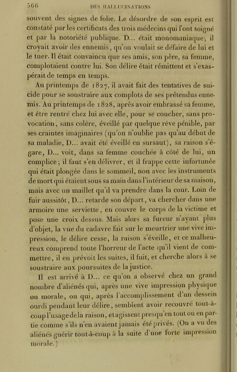 560 DÉS |1 ALLUCINATI0N8 souvent des signes de folie. Le désordre de son esprit est constaté par les certificats des trois médecins qui l'ont soigné et par la notoriété publique. D... était monomaniaque; il croyait avoir des ennemis, qu'on voulait se défaire de lui et le tuer. Il était convaincu que ses amis, son père, sa femme, complotaient contre lui. Son délire était rémittent et s'exas- pérait de temps en temps. Au printemps de 1827, il avait fait des tentatives de sui- cide pour se soustraire aux complots de ses prétendus enne- mis. Au printemps de 1828, après avoir embrassé sa femme, et être rentré chez lui avec elle, pour se coucher, sans pro- vocation, sans colère, éveillé par quelque rêve pénible, par ses craintes imaginaires (qu'on n'oublie pas qu'au début de sa maladie, D... avait été éveillé en sursaut), sa raison s'é- gare, D... voit, dans sa femme couchée à côté de lui, un complice; il faut s'en délivrer, et il frappe cette infortunée qui était plongée dans le sommeil, non avec les instruments de mort qui étaient sous sa main dans l'intérieur de sa maison, mais avec un maillet qu'il va prendre dans la cour. Loin de fuir aussitôt, D... retarde son départ, va chercher dans une armoire une serviette, en couvre le corps de la victime et pose une croix dessus. Mais alors sa fureur n'ayant plus d'objet, la vue du cadavre fait sur le meurtrier une vive im- pression, le délire cesse, la raison s'éveille, et ce malheu- reux comprend toute l'horreur de l'acte qu'il vient de com- mettre, il en prévoit les suites, il fuit, et cherche alors à se soustraire aux poursuites de la justice. Il est arrivé à D... ce qu'on a observé chez un grand nombre d'aliénés qui, après une vive impression physique ou morale, ou qui, après l'accomplissement d'un dessein ourdi pendant leur délire, semblent avoir recouvré tout-à- coup l'usagedela raison, etagissentpresqu'en tout ou en par- tie comme s'ils n'en avaient jamais été privés. (On a vu des aliénés guérir tout-à-coup à la suite d'une forte impression monde.)
