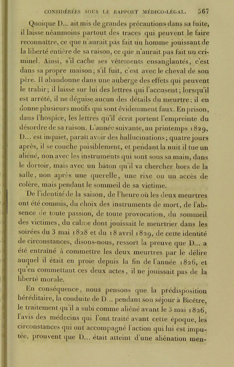 Quoique D... ait mis de grandes précautions dans sa fuite, il laisse néanmoins partout des traces qui peuvent le faire reconnaître, ce que n'aurait pas fait un homme jouissant de la liberté entière de sa raison, ce que n'aurait pas fait un cri- minel. Ainsi, s'il cache ses vêtements ensanglantés, c'est dans sa propre maison; s'il fuit, c'est avec le cheval de son père. Il abandonne dans une auberge des effets qui peuvent le trahir; il laisse sur lui des lettres qui l'accusent; lorsqu'il est arrêté, il ne déguise aucun des détails du meurtre; il en donne plusieurs motifs qui sont évidemment faux. En prison, dans l'hospice, les lettres qu'il écrit portent l'empreinte du désordre de sa raison. L'année suivante, au printemps 1829, D... est inquiet, paraît avoir des hallucinations; quatre jours après, il se couche paisiblement, et pendant la nuit il tue un aliéné, non avec les instruments qui sont sous sa main, dans le dortoir, mais avec un bâton qu'il va chercher hors de la salle, non après une querelle, une rixe ou un accès de colère, mais pendant le sommeil de sa victime. De l'identité de la saison, de l'heure où les deux meurtres ont été commis, du choix des instruments de mort, de l'ab- sence de toute passion, de toute provocation, du sommeil des victimes, du calme dont jouissait le meurtrier dans les soirées du 3 mai 1828 et du 18 avril 1829, de cette identité de circonstances, disons-nous, ressort la preuve que D... a été entraîné à commettre les deux meurtres par le délire auquel il était en proie depuis la fin de l'année 1826, et qu'en commettant ces deux actes, il ne jouissait pas de la liberté morale. En conséquence, nous pensons que la prédisposition héréditaire, la conduite de D... pendant son séjour à Bicêtre, le traitement qu'il a subi comme aliéné avant le 3 mai 1826, l'avis des médecins qui Font traité avant cette époque, les circonstances qui ont accompagné faction qui lui est impu- tée, prouvent que D... était atteint d'une aliénation men-