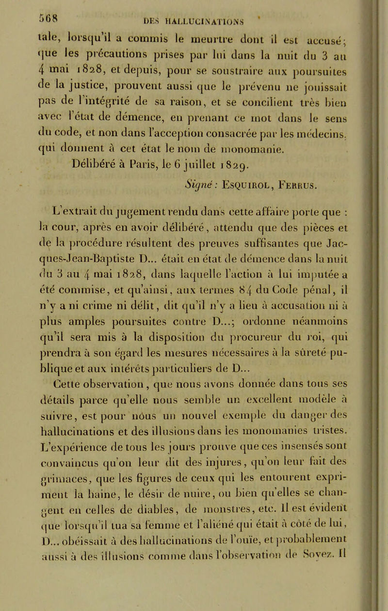 taie, lorsqu'il a commis le meurtre dont il est accusé; que les précautions prises par lui dans la nuit du 3 au 4 mai 1828, et depuis, pour se soustraire aux poursuites de la justice, prouvent aussi que le prévenu ne jouissait pas de l'intégrité de sa raison, et se concilient très bien avec l'état de démence, en prenant ce mot dans le sens du code, et non dans l'acception consacrée par les médecins, qui donnent à cet état le nom de monomanie. Délibéré à Paris, le 6 juillet 1829. Signé : Esquirol, Fkkrus. L'extrait du jugement rendu dans cette affaire porte que : la cour, après en avoir délibéré, attendu que des pièces et de la procédure résultent des preuves suffisantes que Jac- ques-Jean-Baptiste D... était en état de démence dans la nuit du 3 au 4 mai 1828, dans laquelle l'action à lui imputée a été commise, et qu'ainsi, aux termes 84 du Code pénal, il n'y a ni crime ni délit, dit qu'il n'y a lieu à accusation ni à plus amples poursuites contre D...; ordonne néanmoins qu'il sera mis à la disposition du procureur du roi, qui prendra à son égard les mesures nécessaires à la sûreté pu- blique et aux intérêts particuliers de D... Cette observation , que nous avons donnée dans tous ses détails parce qu'elle nous semble un excellent modèle à suivre, est pour nous un nouvel exemple du danger des hallucinations et des illusions dans les monomanies tristes. L'expérience de tous les jours prouve que ces insensés sont convaincus qu'on leur dit des injures, qu'où leur fait des grimaces, que les figures de ceux qui les entourent expri- ment la haine, le désir de nuire, ou bien qu'elles se chan- gent en celles de diables, de monstres, etc. Il est évident que lorsqu'il tua sa femme et l'aliéné qui était à côté de lui, D... obéissait à des hallucinations de l'ouïe, et. probablement aussi à des illusions comme dans l'observation de Soyez. Il