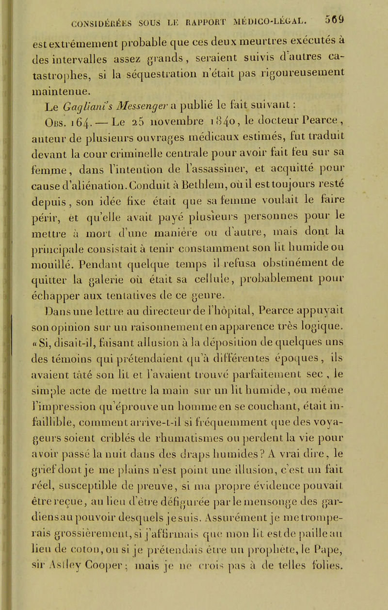 est extrêmement probable que ces deux meurtres exécutés à des intervalles assez grands, seraient suivis d'autres ca- tastrophes, si la séquestration n était pas rigoureusement maintenue. Le Gaglianïs Messenger a publié le fait suivant : Ors. 164. — Le 26 novembre 1 84.0, le docteur Pearce , auteur de plusieurs ouvrages médicaux estimés, fut traduit devant la cour criminelle centrale pour avoir fait feu sur sa femme, dans l'intention de l'assassiner, et acquitté pour cause d'aliénation. Conduit à Bethlem, où il est toujours resté depuis, son idée fixe était que sa femme voulait le faire périr, et qu'elle avait payé plusieurs personnes pour le mettre à mort d'une manière ou d autre, mais dont la principale consistait à tenir constamment son lit humide ou mouillé. Pendant quelque temps il refusa obstinément de quitter la galerie où était sa cellule, probablement pour échapper aux tentatives de ce genre. Dans une lettre au directeur de l'hôpital, Pearce appuyait son opinion sur un raisonnement en apparence très logique. « Si, disait-il, faisant allusion à la déposition de quelques uns des témoins qui prétendaient qu'à différentes époques, ils avaient tàté son lit et l'avaient trouvé parfaitement sec , le simple acte de mettre la main sur un lit humide, ou même l'impression qu'éprouve un homme en se couchant, était in- faillible, comment arrive-t-il si fréquemment que des voya- geurs soient criblés de rhumatismes ou perdent la vie pour avoir passé la nuit dans des draps humides? A vrai dire, le grief dont je me plains n'est point, une illusion, c'est un fait réel, susceptible de preuve, si ma propre évidence pouvait être reçue, au lieu d'être défigurée parle mensonge des gar- diens au pouvoir desquels jesuis. Assurément je mctrompe- rais grossièrement, si j'affirmais que mon lit estde paille au lieu de coton, ou si je prétendais être un prophète, le Pape, sir Astley Cooper • mais je ne crois pas à de telles folies.
