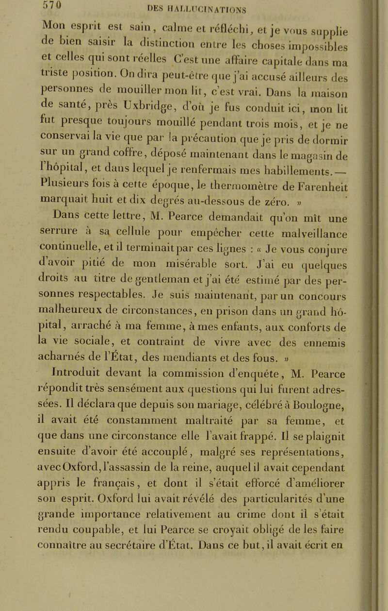 Mon esprit est sain, calme et réfléchi, et je vous supplie de bien saisir la distinction entre les choses impossibles et celles qui sont réelles C'est une affaire capitale dans ma triste position. On dira peut-être que j'ai accusé ailleurs des personnes de mouiller mon lit , c'est vrai. Dans la maison de santé, près Uxbridge, d'où je fus conduit ici, mon lit fut presque toujours mouillé pendant trois mois, et je ne conservai la vie que par la précaution que je pris de dormir sur un grand coffre, déposé maintenant dans le magasin de l'hôpital, et dans lequel je renfermais mes habillements.— Plusieurs fois à cette époque, le thermomètre de Farenheit marquait huit et dix degrés au-dessous de zéro. » Dans cette lettre, M. Pearce demandait qu'on mît une serrure à sa cellule pour empêcher cette malveillance continuelle, et il terminait par ces lignes : « Je vous conjure d'avoir pitié de mon misérable sort. J'ai eu quelques droits au titre de gentleman et j'ai été estimé par des per- sonnes respectables. Je suis maintenant, par un concours malheureux de circonstances, en prison dans un grand hô- pital, arraché à ma femme, âmes enfants, aux conforts de la vie sociale, et contraint de vivre avec des ennemis acharnés de l'État, des mendiants et des fous. » Introduit devant la commission d'enquête, M. Pearce répondit très sensément aux questions qui lui furent adres- sées. Il déclara que depuis son mariage, célébré à Boulogne, il avait été constamment maltraité par sa femme, et que dans une circonstance elle lavait frappé. Il se plaignit ensuite d'avoir été accouplé, malgré ses représentations, avec Oxford, l'assassin de la reine, auquel il avait cependant appris le français, et dont il s'était efforcé d'améliorer son esprit. Oxford lui avait révélé des particularités d'une grande importance relativement au crime dont il s'était rendu coupable, et lui Pearce se croyait obligé de les faire connaître au secrétaire d'Etat. Dans ce but, il avait écrit en