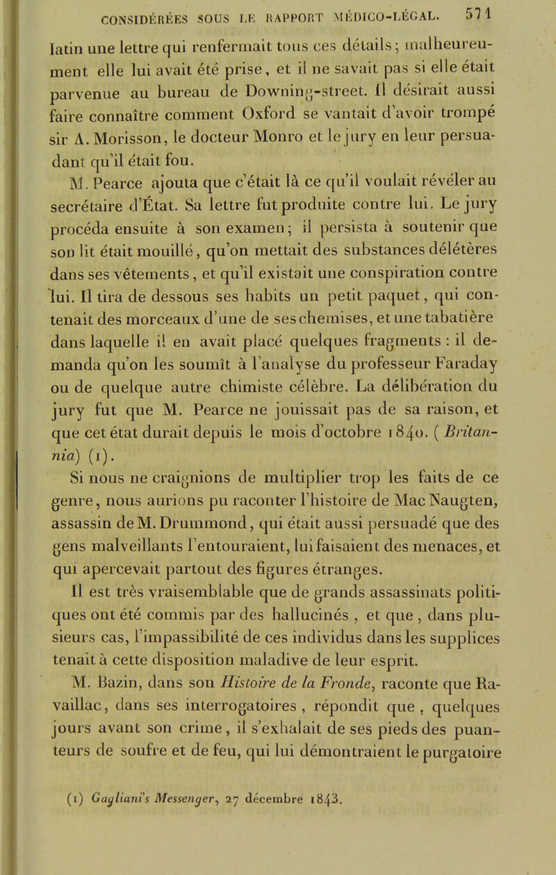 latin une lettre qui renfermait tous ces détails; malheureu- ment elle lui avait été prise, et il ne savait pas si elle était parvenue au bureau de Downing-street. Il désirait aussi faire connaître comment Oxford se vantait d'avoir trompé sir A. Morisson, le docteur Monro et le jury en leur persua- dant qu'il était fou. M. Pearce ajouta que c'était là ce qu'il voulait révéler au secrétaire d'État. Sa lettre fut produite contre lui. Le jury procéda ensuite à son examen ; il persista à soutenir que son lit était mouillé, qu'on mettait des substances délétères dans ses vêtements, et qu'il existait une conspiration contre lui. Il tira de dessous ses habits un petit paquet, qui con- tenait des morceaux d'une de ses chemises, et une tabatière dans laquelle il en avait placé quelques fragments : il de- manda qu'on les soumît à l'analyse du professeur Faraday ou de quelque autre chimiste célèbre. La délibération du jury fut que M. Pearce ne jouissait pas de sa raison, et que cet état durait depuis le mois d'octobre 1840. ( Britan- nia) (1). Si nous ne craignions de multiplier trop les faits de ce genre, nous aurions pu raconter l'histoire de MacNaugten, assassin de M. Drummond, qui était aussi persuadé que des gens malveillants l'entouraient, lui faisaient des menaces, et qui apercevait partout des figures étranges. Il est très vraisemblable que de grands assassinats politi- ques ont été commis par des hallucinés , et que , dans plu- sieurs cas, l'impassibilité de ces individus dans les supplices tenait à cette disposition maladive de leur esprit. M. Bazin, dans son Histoire de la Fronde, raconte que Ra- vaillac, clans ses interrogatoires, répondit que, quelques jours avant son crime, il s'exhalait de ses pieds des puan- teurs de soufre et de feu, qui lui démontraient le purgatoire