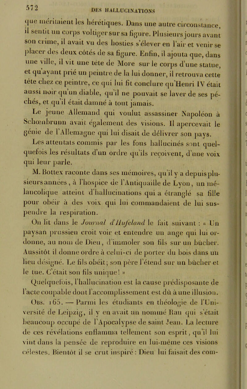 cjue méritaient les hérétiques. Dans une autre circonstance, il sentit un corps voltiger sursa figure. Plusieurs jours avant son crime, il avait vu des hosties s'élever en l'air et venir se placer des deux côtés de sa figure. Enfin, il ajouta que, dans une ville, il vit une tète de More sur le corps dune statue, et qu'ayant prié un peintre de la lui donner, il retrouva cette tète chez ce peintre, ce qui lui fit conclure qu'Henri IV était aussi noir qu'un diable, qu'il ne pouvait se laver de ses pé- chés, et qu'il était damné à tout jamais. Le jeune Allemand qui voulut assassiner Napoléon à Schœnbrunn avait également des visions. Il apercevait le génie de l'Allemagne qui lui disait de délivrer son pays. Les attentats commis par les fous hallucinés sont quel- quefois les résultats d'un ordre qu'ils reçoivent, d'une voix qui leur parle. M. Bottex raconte dans ses mémoires, qu'il y a depuis plu- sieurs années , à l'hospice de l'Antiquaille de Lyon, un mé- lancolique atteint d'hallucinations qui a étranglé sa fille pour obéir à des voix qui lui commandaient de lui sus- pendre la respiration. On lit dans le Journal ctHufeland le fait suivant : « Un paysan prussien croit voir et entendre un ange qui lui or- donne, au nom de Dieu, d'immoler son fils sur un bûcher. Aussitôt il donne ordre à celui-ci de porter du bois dans un lieu désigné. Le fils obéit; son père l'étend sur un bûcher et le tue. C'était son fils unique! » Quelquefois, l'hallucination est la cause prédisposante de l'acte coupable dont l'accomplissement est dû aune illusion. Obs. i65. — Parmi les étudiants en théologie de l'Uni- versité de Leipzig, il y en avait un nommé Rau qui s'était beaucoup occupé de l'Apocalypse de saint Jean. La lecture de ces révélations enflamma tellement son esprit, qu'il lui viiit dans la pensée de reproduire en lui-même ces visions célestes. Bientôt il se crut inspiré: Dieu lui faisait des coin-
