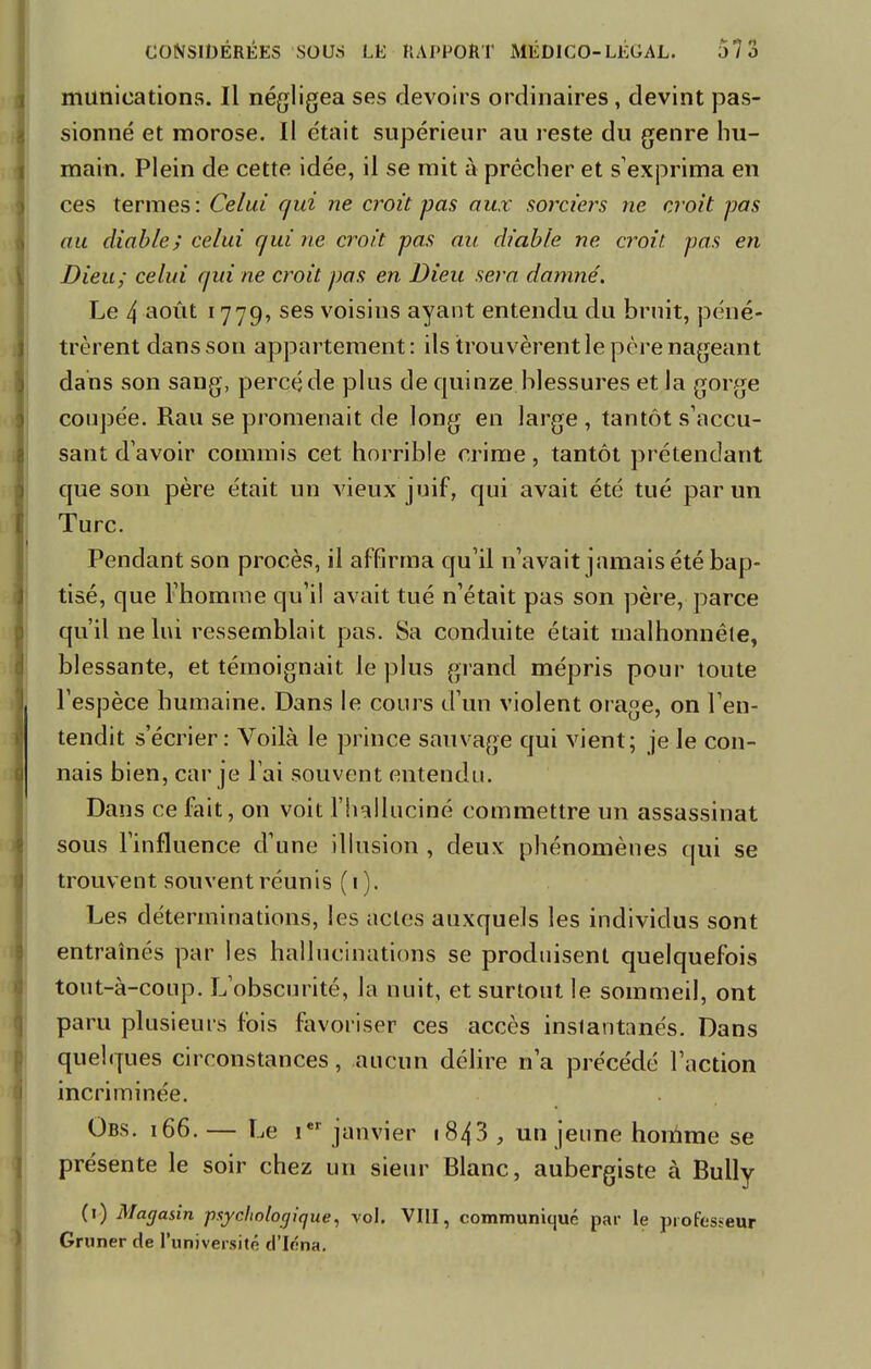 munications. Il négligea ses devoirs ordinaires , devint pas- sionné et morose. Il était supérieur au reste du genre hu- main. Plein de cette idée, il se mit à prêcher et s'exprima en ces termes: Celui qui ne croit pas aux sorciers ne croit pas au diable; celui qui ne croit pas au diable ne croit, pas en Dieu; celui qui ne croit pas en Dieu sera damne'. Le 4 août 1779, ses voisins ayant entendu du bruit, péné- trèrent dans son appartement: ils trouvèrent le père nageant dans son sang, percéde plus de quinze blessures et la gorge coupée. Rau se promenait de long en large , tantôt s'accu- sant d'avoir commis cet horrible crime, tantôt prétendant que son père était un vieux juif, qui avait été tué par un Turc. Pendant son procès, il affirma qu'il n'avait jamais été bap- tisé, que l'homme qu'il avait tué n'était pas son père, parce qu'il ne lui ressemblait pas. Sa conduite était malhonnête, blessante, et témoignait le plus grand mépris pour toute l'espèce humaine. Dans le cours d'un violent orage, on l'en- tendit s'écrier: Voilà le prince sauvage qui vient; je le con- nais bien, car je l'ai souvent entendu. Dans ce fait, on voit l'halluciné commettre un assassinat sous l'influence d'une illusion , deux phénomènes qui se trouvent souvent réunis (1). Les déterminations, les actes auxquels les individus sont entraînés par les hallucinations se produisent quelquefois tout-à-coup. L'obscurité, la nuit, et surtout le sommeil, ont paru plusieurs fois favoriser ces accès inslantanés. Dans quelques circonstances, aucun délire n'a précédé l'action incriminée. Obs. i66. — Le ier janvier 1843 , un jeune homme se présente le soir chez un sieur Blanc, aubergiste à Bully (1) Magasin psychologique, vol. VIII, communiqué par le professeur Gm ner de l'université d'Iéna.