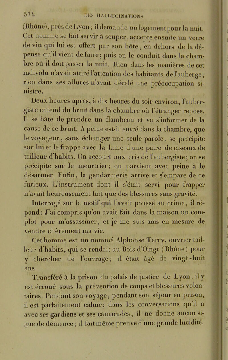 (Rhône), près de Lyon; il demande un togementpourla nuit. Cet homme se fait servir à souper, accepte ensuite un verre de vin qui lui est offert par son hôte, en dehors de la dé- pense qu'il vient de faire; puis on le conduit dans la cham- bre où il doit passer la nuit. Rien dans les manières de cet individu n'avait attiré l'attention des habitants de l'auberge; rien dans ses allures n'avait décelé une préoccupation si- nistre. Deux heures après, à dix heures du soir environ, l'auber- giste entend du bruit dans la chambre où l'étranger repose. Il se hâte de prendre un flambeau et va s'informer de la cause de ce bruit. A peine est-il entré dans la chambre, que le voyageur , sans échanger une seule parole , se précipite sur lui et le frappe avec la lame d'une paire de ciseaux de tailleur d'habits. On accourt aux cris de l'aubergiste; on se précipite sur le meurtrier; on parvient avec peine à le désarmer. Enfin, la gendarmerie arrive et s'empare de ce furieux. L'instrument dont il s'était servi pour frapper n'avait heureusement fait que des blessures sans gravité. Interrogé sur le motif qui l'avait poussé au crime, il ré- pond: J'ai compris qu'on avait fait dans la maison un com- plot pour m'assassiner, et je me suis mis en mesure de vendre chèrement ma vie. Cet homme est un nommé Alphonse Terry, ouvrier tail- leur d'habits, qui se rendait au Bois d'Oingt (Rhône) pour y chercher de l'ouvrage; il était âgé de vingt-huit ans. Transféré à la prison du palais de justice de Lyon, il y est écroué sous la prévention de coups et blessures volon- taires. Pendant son voyage, pendant son séjour en prison, il est parfaitement calme; dans les conversations qu'il a avec ses gardiens et ses camarades, il ne donne aucun si- gne de démence ; il fait même preuve d'une grande lucidité.