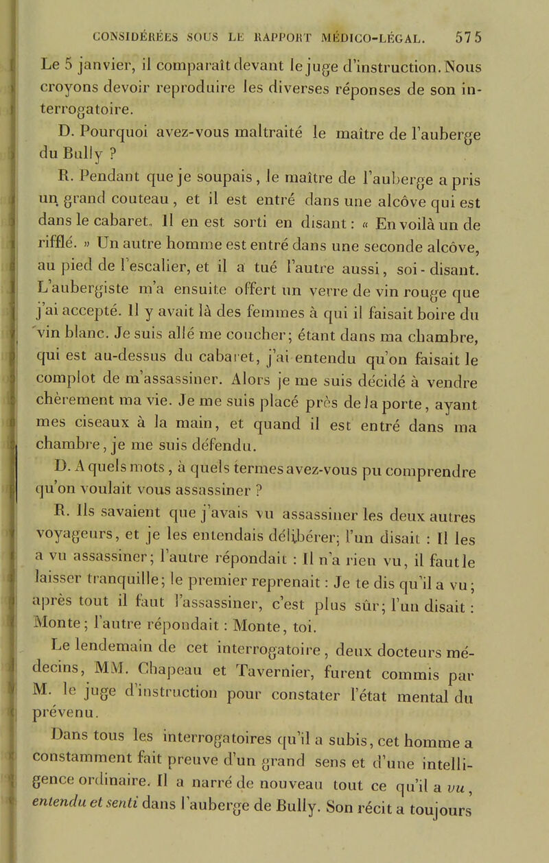 Le 5 janvier, il comparaît devant le juge d'instruction. Nous croyons devoir reproduire les diverses réponses de son in- terrogatoire. D. Pourquoi avez-vous maltraité le maître de l'auberge du Bull y ? R. Pendant que je soupais , le maître de l'auberge a pris un grand couteau , et il est entré dans une alcôve qui est dans le cabaret, H en est sorti en disant: « En voilà un de rifflé. » Un autre homme est entré dans une seconde alcôve, au pied de l'escalier, et il a tué l'autre aussi, soi - disant. L'aubergiste m'a ensuite offert un verre de vin rouge que j'ai accepté. Il y avait là des femmes à qui il faisait boire du vin blanc. Je suis allé me coucher; étant dans ma chambre, qui est au-dessus du cabaret, j'ai entendu qu'on faisait le complot de m'assassiner. Alors je me suis décidé à vendre chèrement ma vie. Je me suis placé près de la porte, ayant mes ciseaux à la main, et quand il est entré dans ma chambre, je me suis défendu. D. A quels mots , à quels termes a vez-vous pu comprendre qu'on voulait vous assassiner ? R. Ils savaient que j'avais vu assassiner les deux autres voyageurs, et je les entendais délibérer; l'un disait : [1 les a vu assassiner; l'autre répondait : Il n'a rien vu, il faut le laisser tranquille; le premier reprenait : Je te dis qu'il a vu; après tout il faut l'assassiner, c'est plus sûr; l'un disait : Monte; l'autre répondait : Monte, toi. Le lendemain de cet interrogatoire , deux docteurs mé- decins, MM. Chapeau et Tavernier, furent commis par M. le juge d'instruction pour constater l'état mental du prévenu. Dans tous les interrogatoires qu'il a subis, cet homme a constamment fait preuve d'un grand sens et d'une intelli- gence ordinaire. Il a narré de nouveau tout ce qu'il a vu, entendu et senti dans l'auberge de Buliy. Son récit a toujours