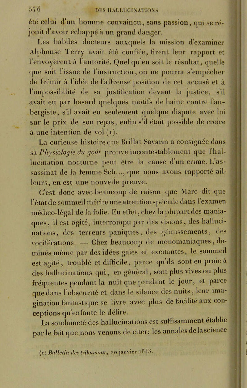 été celui d'un homme convaincu, sans passion, qui se ré- jouit d'avoir échappé à un grand danger. Les habiles docteurs auxquels la mission d'examiner Alphonse Terry avait été confiée, firent leur rapport et renvoyèrent a l'autorité. Quel qu'en soit le résultat, quelle (pie soit l'issue de l'instruction, on ne pourra s'empêcher de frémir à l'idée de l'affreuse' position de cet accusé et à l'impossibilité de sa justification devant la justice, s'il avait eu par hasard quelques motifs de haine contre l'au- bergiste, s'il avait eu seulement quelque dispute avec lui sur le prix de son repas, enfin s'il était possible de croire à une intention de vol (i). La curieuse histoire (pic Brillât Savarin a consignée dans sa Physiologie du goût, prouve incontestablement que l'hal- lucination nocturne peut être la cause d'un crime. L'as- sassinat de la femme Sch..., que nous avons rapporté ail- leurs, en est une nouvelle preuve. C'est donc avec beaucoup de raison que Marc dit que l'étatde sommeil mérite uneatteutionspéciale dans l'examen médico-légal de la folie. En effet, chez la plupart des mania- ques, il est agité, interrompu par des visions, des halluci- nations, des terreurs paniques, des gémissements, des vociférations. — Chez beaucoup de monomaniaques, do- minés même par des idées gaies et excitantes, le sommeil est agité, troublé et difficile, parce qu'ils sont en proie à des hallucinations qui, en général, sont plus vives ou plus fréquentes pendant la nuit que pendant le jour, et parce que dans l'obscurité et dans le silence des nuits, leur ima- gination fantastique se livre avec plus de facilité aux con- ceptions qu'enfante le délire. La soudaineté des hallucinations est suffisamment établie parle fait que nous venons de citer; les annales de lascience (i) Bulletin des tribunaux, 20 janvier i^i ;