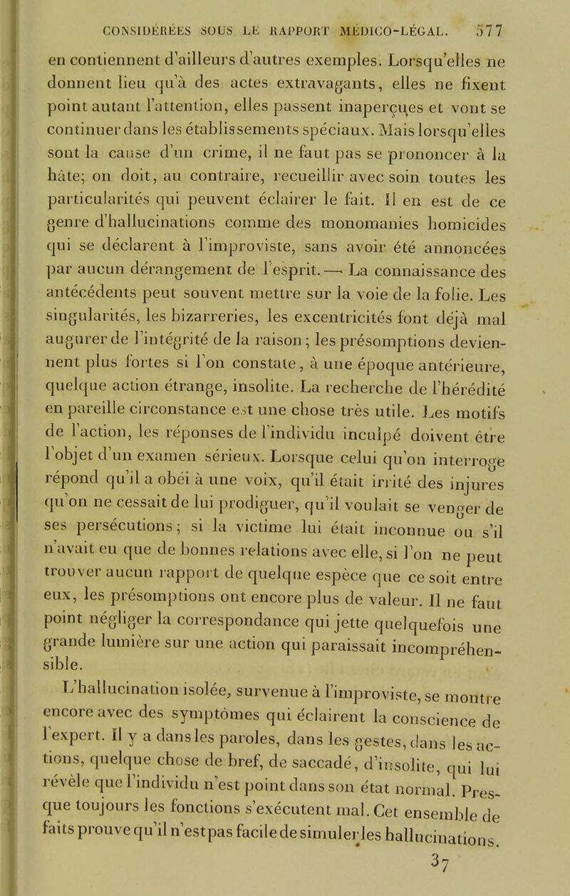 en contiennent d'ailleurs d'autres exemples. Lorsqu'elles ne donnent lieu qu'à des actes extravagants, elles ne fixent point autant l'attention, elles passent inaperçues et vont se continuer dans les établissements spéciaux. Mais lorsqu'elles sont la cause d'un crime, il ne faut pas se prononcer à la hâte; on doit, au contraire, recueillir avec soin toutes les particularités qui peuvent éclairer le fait. Il en est de ce genre d'hallucinations comme des monomanies homicides qui se déclarent à l'improviste, sans avoir été annoncées par aucun dérangement de l'esprit.—. La connaissance des antécédents peut souvent mettre sur la voie de la folie. Les singularités, les bizarreries, les excentricités font déjà mal augurer de l'intégrité de la raison; les présomptions devien- nent plus fortes si l'on constate, à une époque antérieure, quelque action étrange, insolite. La recherche de l'hérédité en pareille circonstance est une chose très utile. Les motifs de l'action, les réponses de l'individu inculpé doivent être l'objet d'un examen sérieux. Lorsque celui qu'on interroge répond qu'il a obéi à une voix, qu'il était irrité des injures qu'on ne cessait de lui prodiguer, qu'il voulait se venger de ses persécutions; si la victime lui était inconnue ou s'il n'avait eu que de bonnes relations avec elle, si l'on ne peut trouver aucun rapport de quelque espèce que ce soit entre eux, les présomptions ont encore plus de valeur. Il ne faut point négliger la correspondance qui jette quelquefois une grande lumière sur une action qui paraissait incompréhen- sible. L'hallucination isolée, survenue à l'improviste, se montre encore avec des symptômes qui éclairent la conscience de l'expert. Il y a dans les paroles, dans les gestes, clans les ac- tions, quelque chose de bref, de saccadé, d'insolite, qui lui révèle que l'individu n est point dans son état normal. Pres- que toujours les fonctions s'exécutent mal. Cet ensemble de faits prouve qu'il n'estpas facile de simuler les hallucinations 37